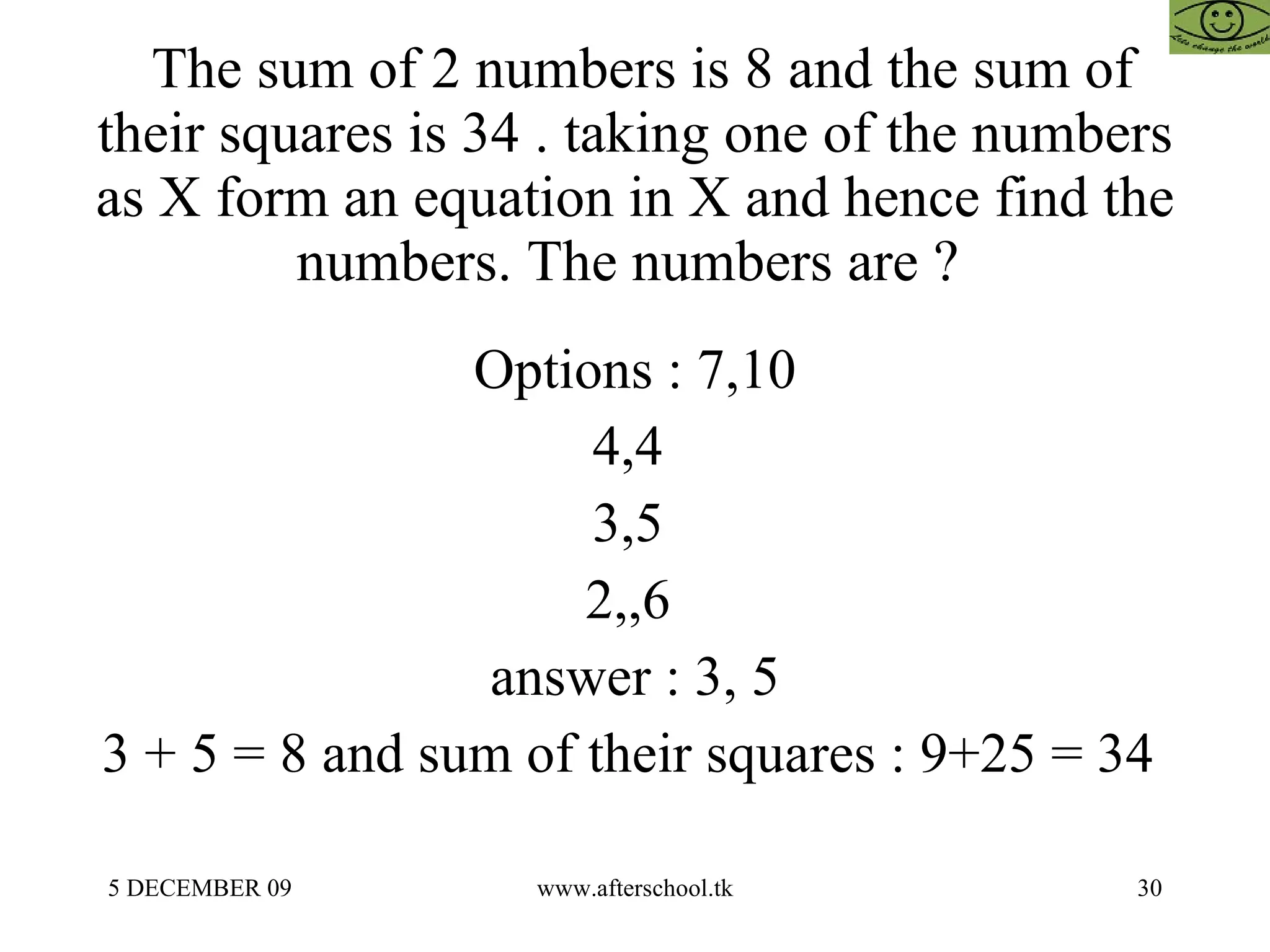 The sum of 2 numbers is 8 and the sum of their squares is 34 . taking one of the numbers as X form an equation in X and hence find the numbers. The numbers are ?  Options : 7,10 4,4  3,5  2,,6  answer : 3, 5 3 + 5 = 8 and sum of their squares : 9+25 = 34  
