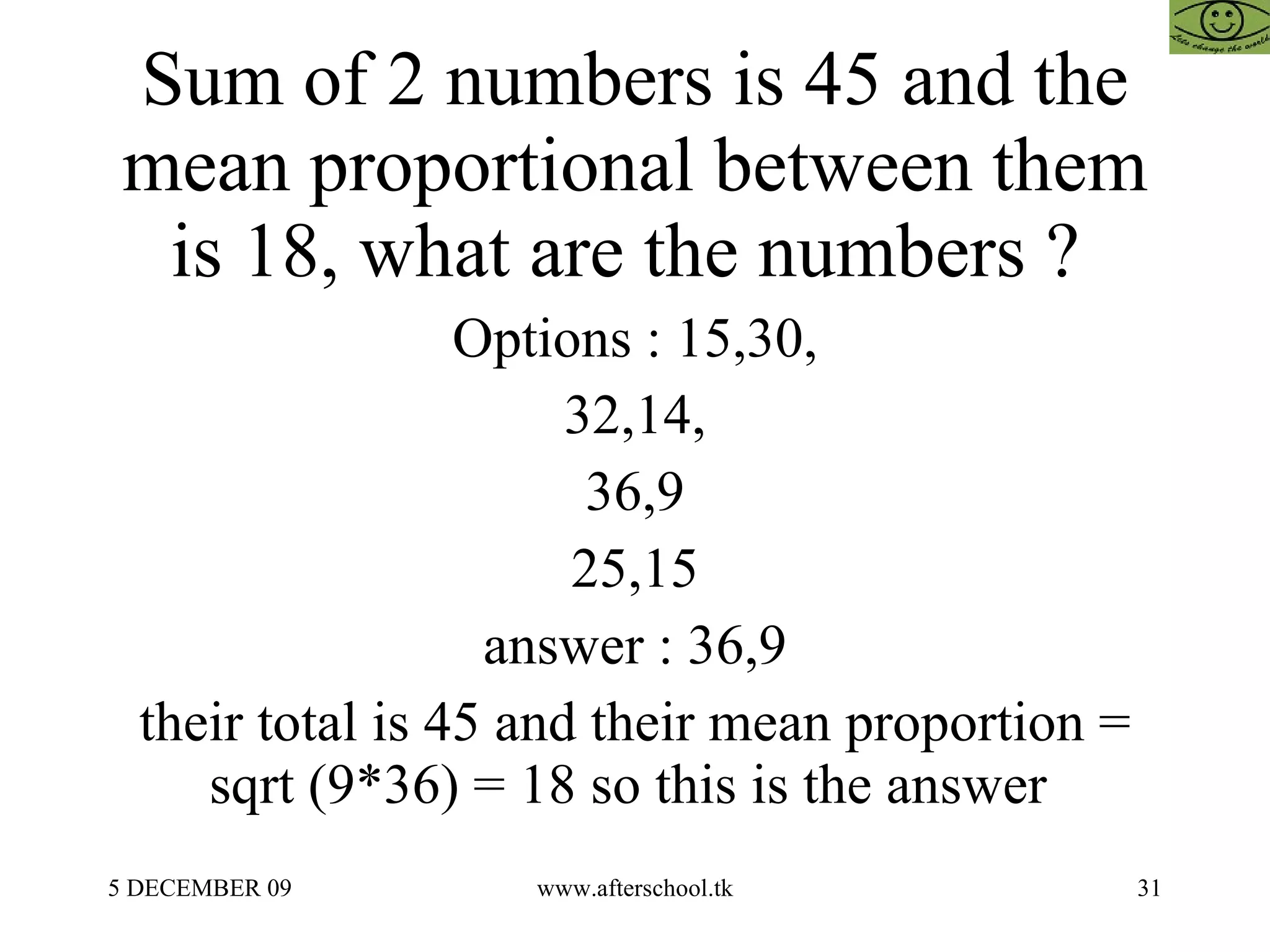 Sum of 2 numbers is 45 and the mean proportional between them is 18, what are the numbers ?  Options : 15,30, 32,14, 36,9 25,15 answer : 36,9 their total is 45 and their mean proportion = sqrt (9*36) = 18 so this is the answer  