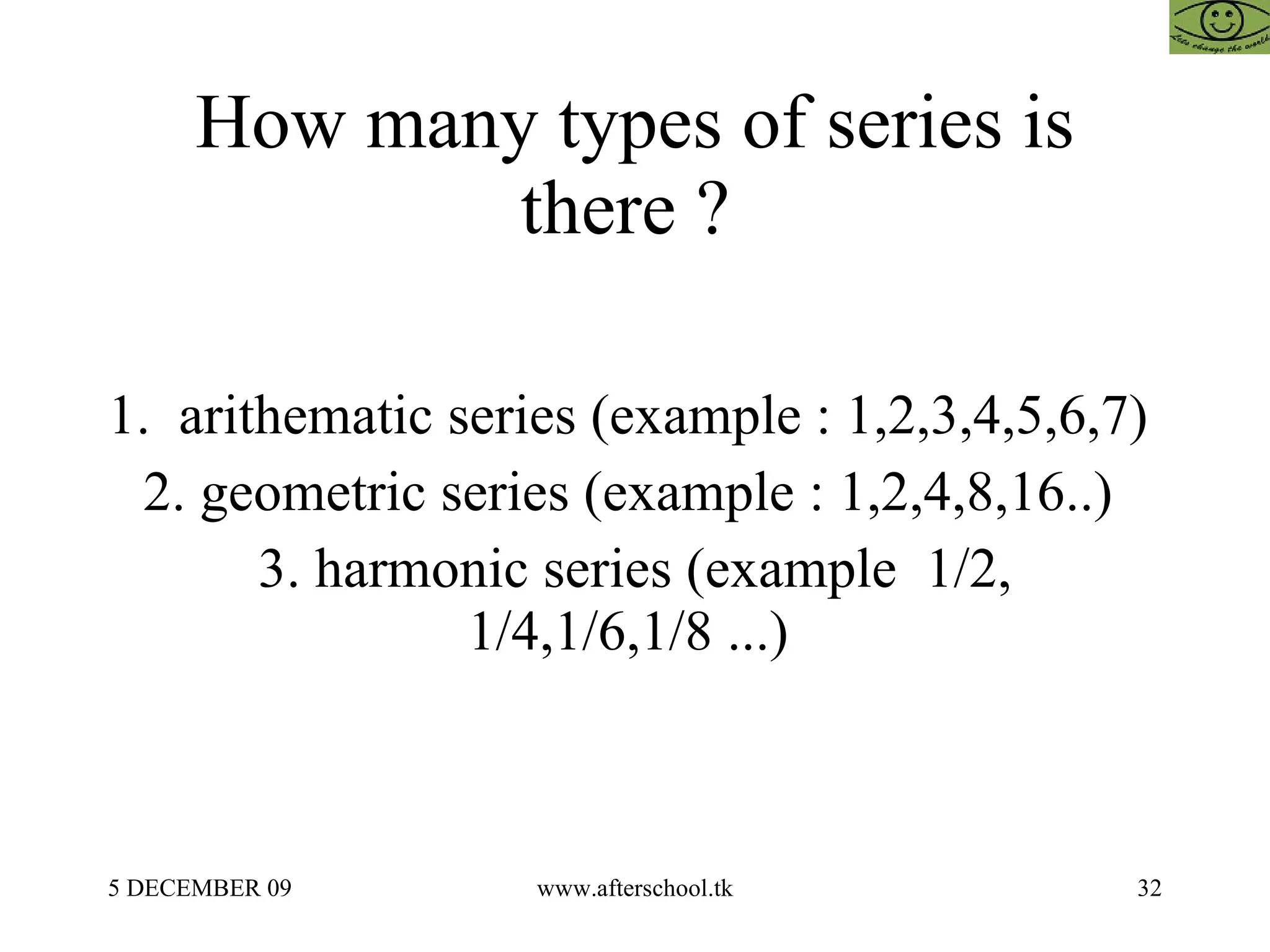 How many types of series is there ?  1.  arithematic series (example : 1,2,3,4,5,6,7)  2. geometric series (example : 1,2,4,8,16..)  3. harmonic series (example  1/2, 1/4,1/6,1/8 ...)  