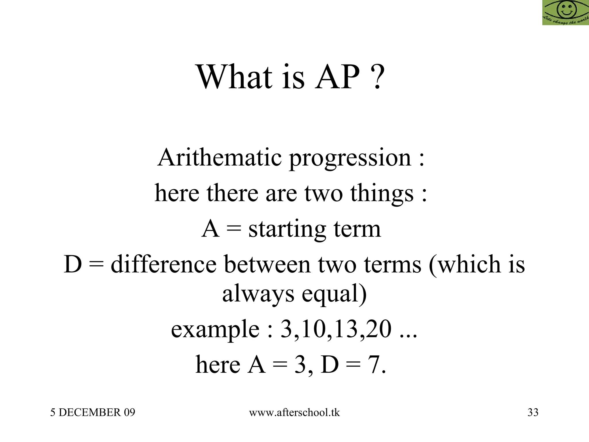 What is AP ?  Arithematic progression :  here there are two things :  A = starting term  D = difference between two terms (which is always equal) example : 3,10,13,20 ... here A = 3, D = 7.  