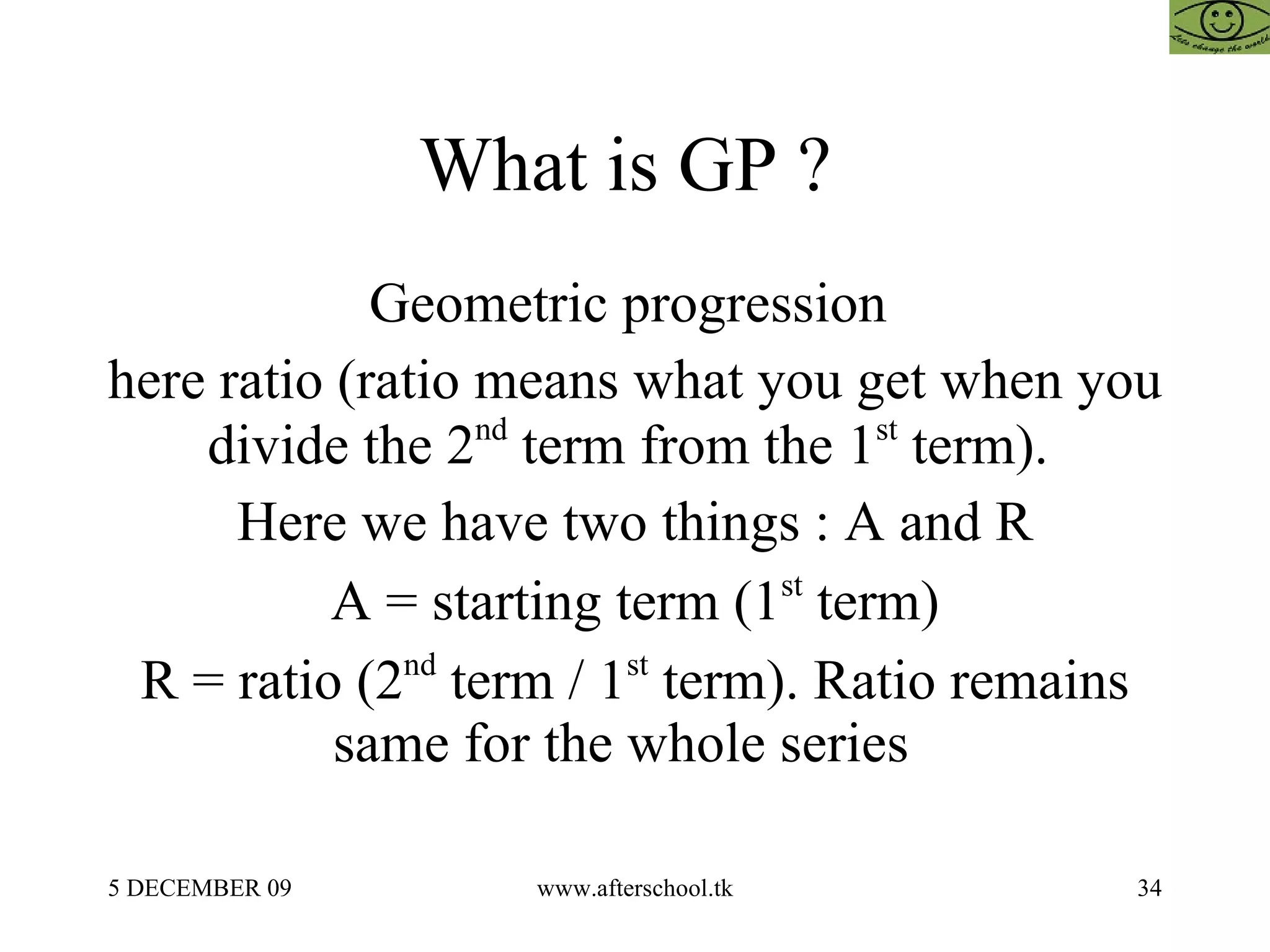 What is GP ?  Geometric progression  here ratio (ratio means what you get when you divide the 2 nd  term from the 1 st  term).  Here we have two things : A and R A = starting term (1 st  term) R = ratio (2 nd  term / 1 st  term). Ratio remains same for the whole series  