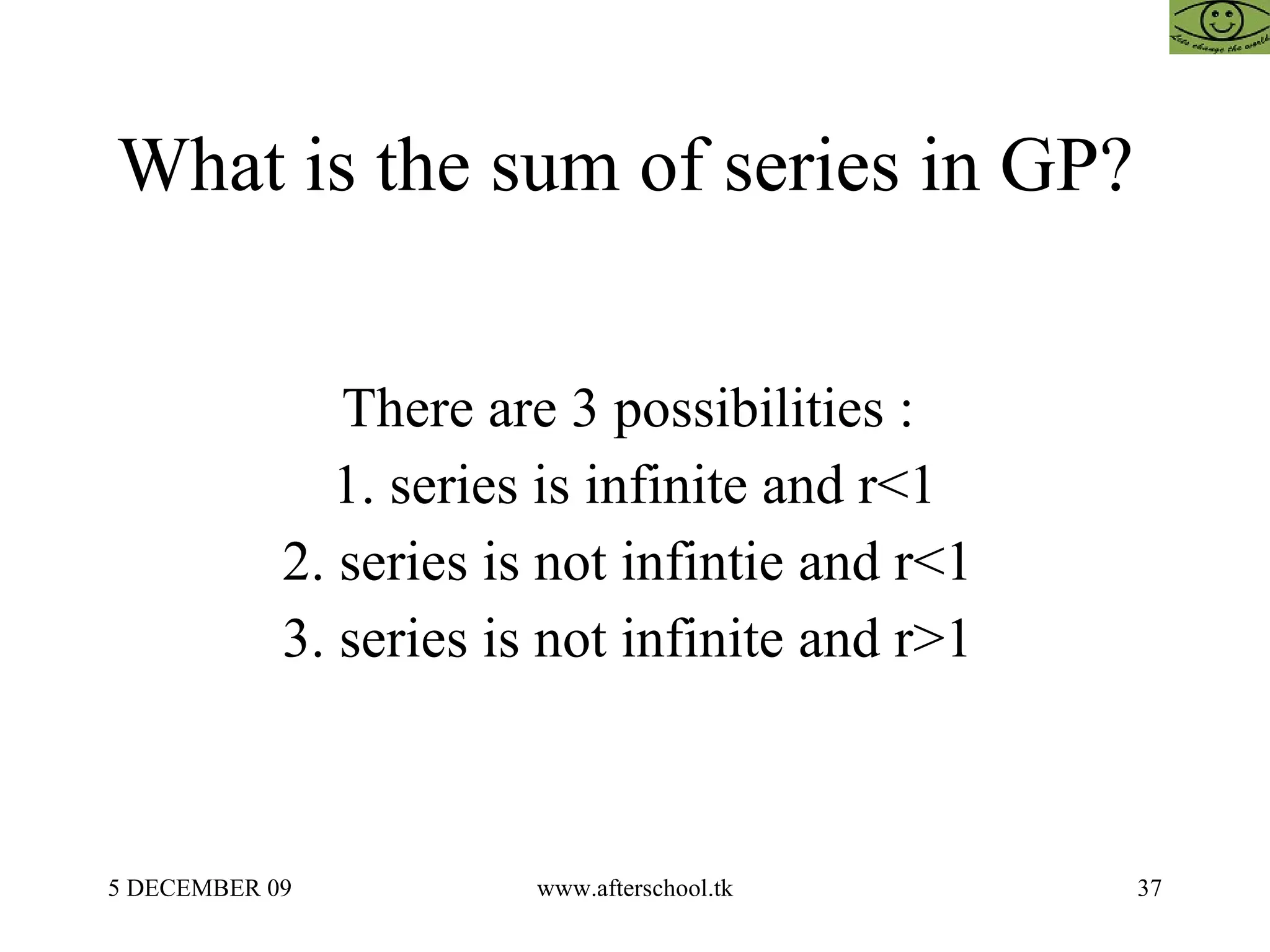 What is the sum of series in GP?  There are 3 possibilities :  1. series is infinite and r<1 2. series is not infintie and r<1  3. series is not infinite and r>1  