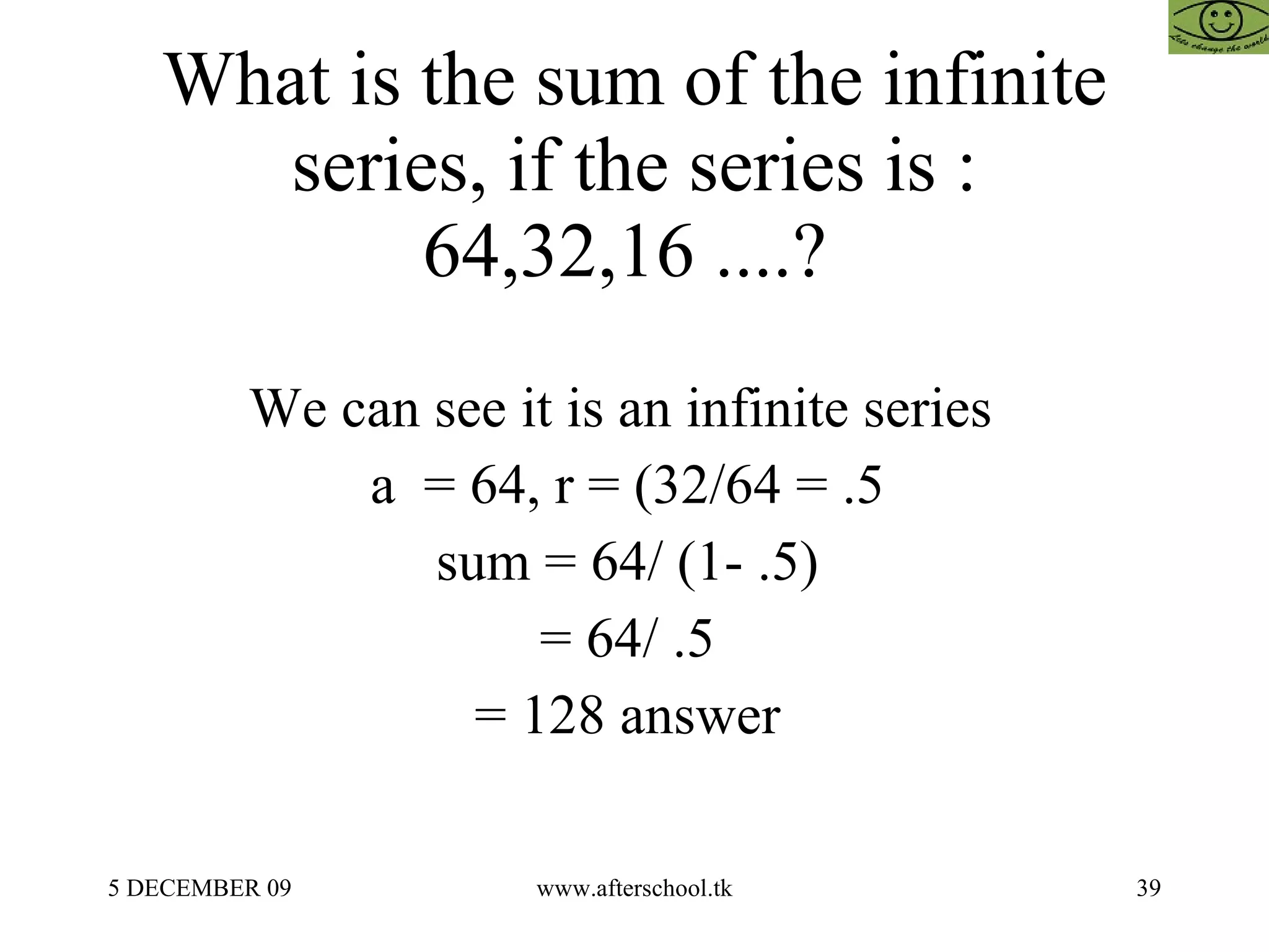 What is the sum of the infinite series, if the series is : 64,32,16 ....?  We can see it is an infinite series  a  = 64, r = (32/64 = .5  sum = 64/ (1- .5)  = 64/ .5  = 128 answer  
