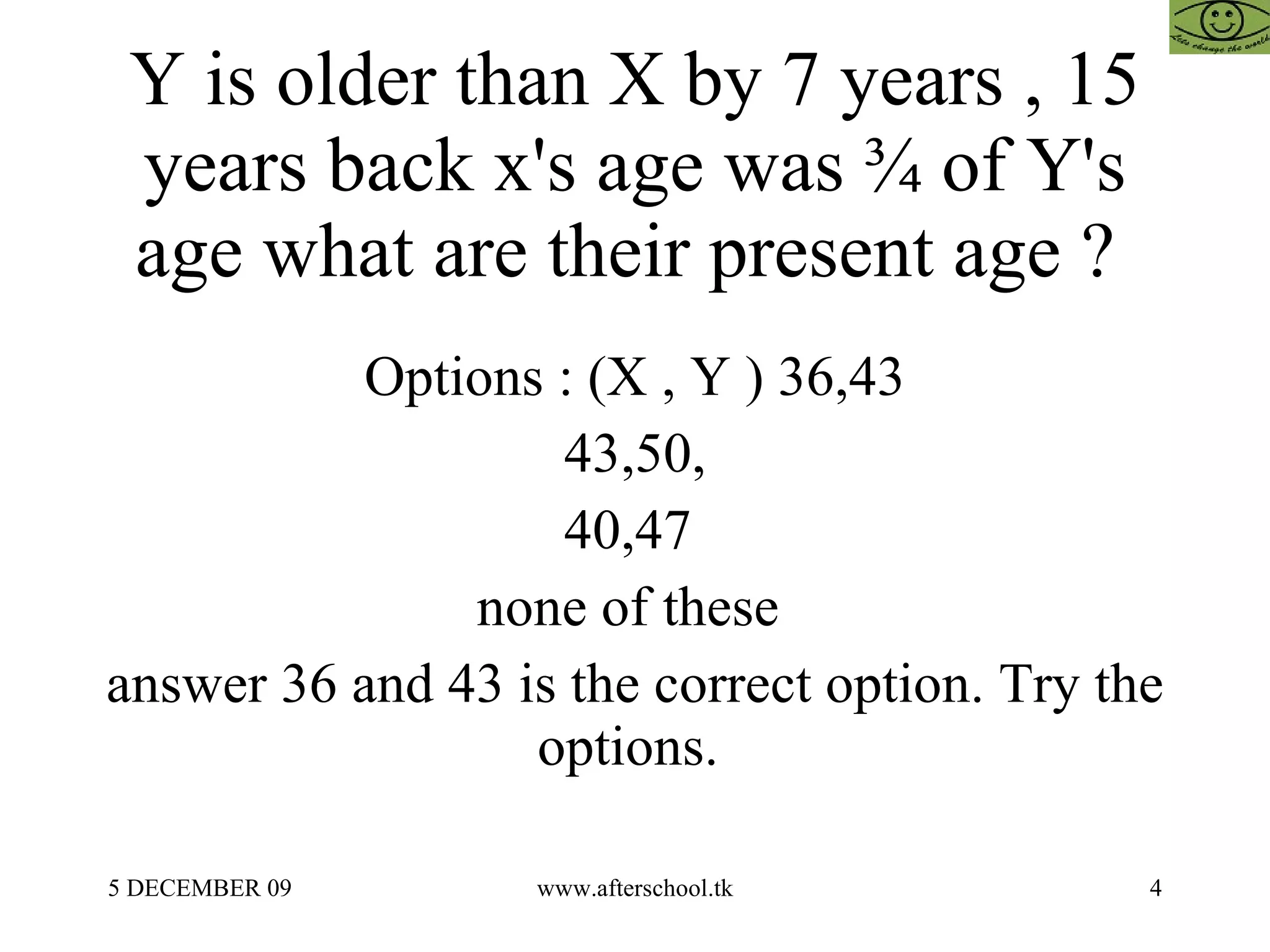 Y is older than X by 7 years , 15 years back x's age was ¾ of Y's age what are their present age ?  Options : (X , Y ) 36,43 43,50, 40,47  none of these  answer 36 and 43 is the correct option. Try the options.  