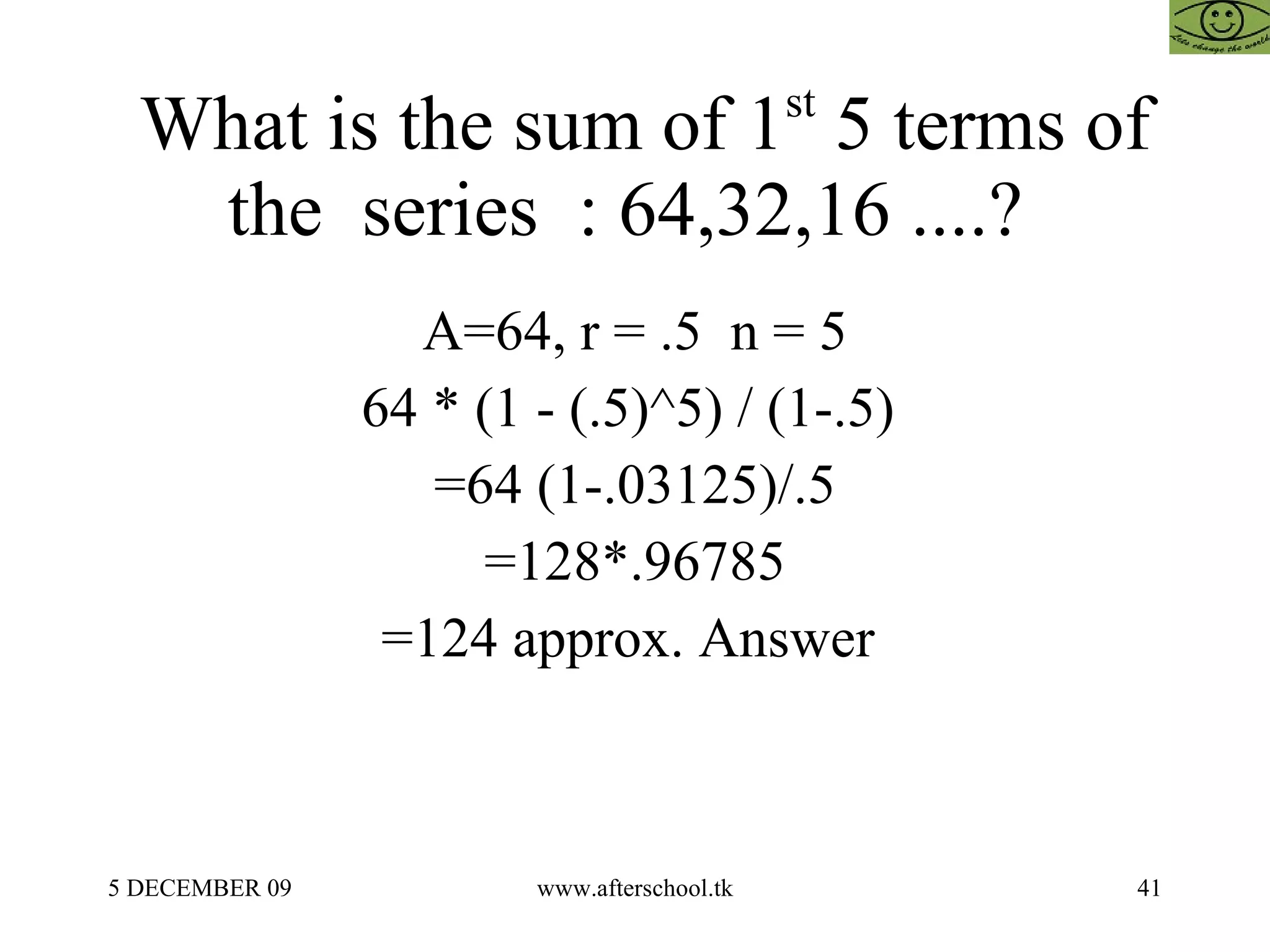 What is the sum of 1 st  5 terms of the  series  : 64,32,16 ....?  A=64, r = .5  n = 5 64 * (1 - (.5)^5) / (1-.5)  =64 (1-.03125)/.5 =128*.96785 =124 approx. Answer  