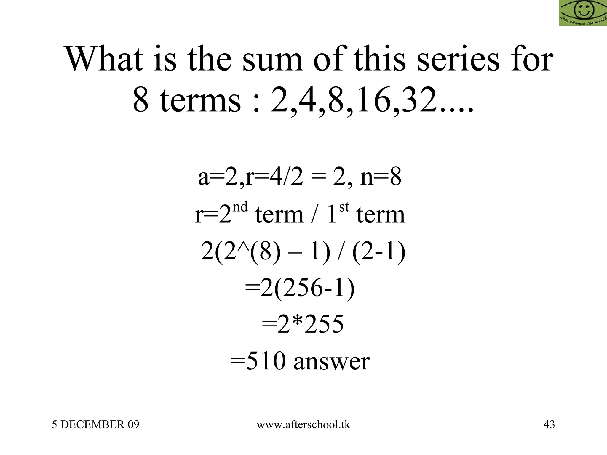 What is the sum of this series for 8 terms : 2,4,8,16,32.... a=2,r=4/2 = 2, n=8  r=2 nd  term / 1 st  term  2(2^(8) – 1) / (2-1) =2(256-1)  =2*255 =510 answer  