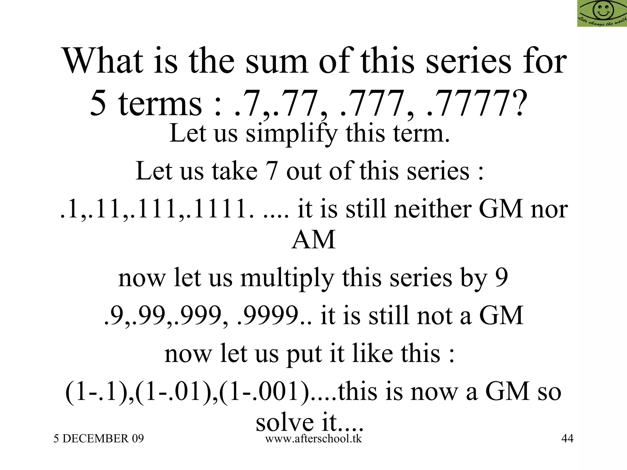 What is the sum of this series for 5 terms : .7,.77, .777, .7777?  Let us simplify this term.  Let us take 7 out of this series :  .1,.11,.111,.1111. .... it is still neither GM nor AM now let us multiply this series by 9 .9,.99,.999, .9999.. it is still not a GM now let us put it like this :  (1-.1),(1-.01),(1-.001)....this is now a GM so solve it....  