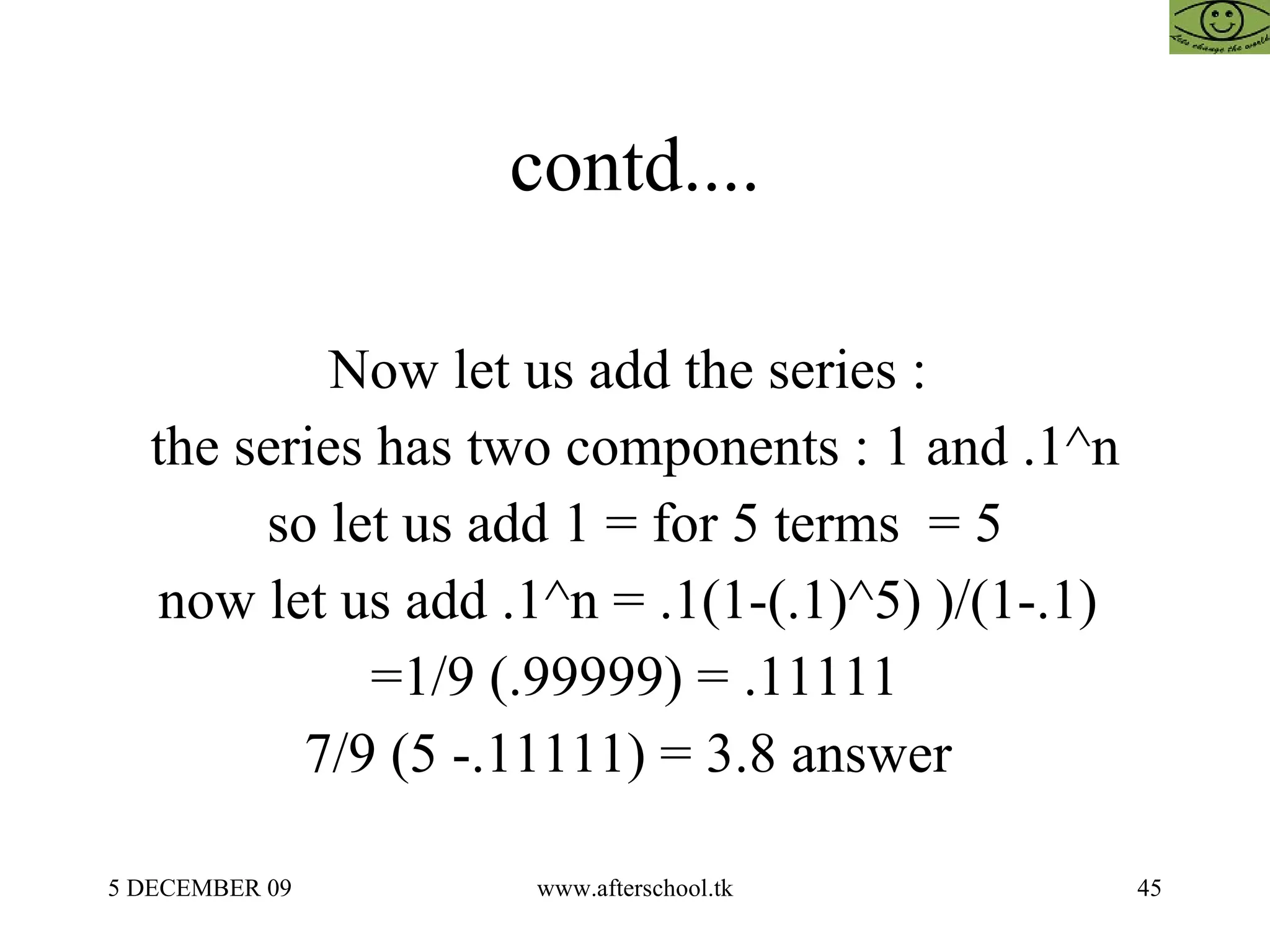 contd.... Now let us add the series :  the series has two components : 1 and .1^n so let us add 1 = for 5 terms  = 5 now let us add .1^n = .1(1-(.1)^5) )/(1-.1)  =1/9 (.99999) = .11111 7/9 (5 -.11111) = 3.8 answer  