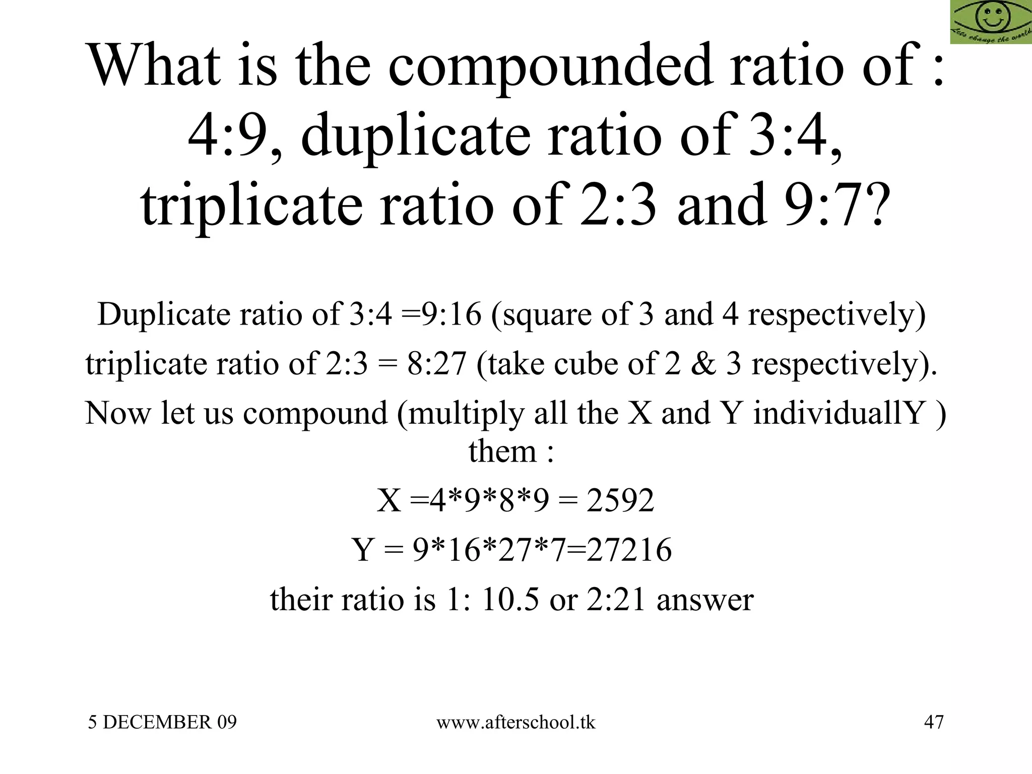 What is the compounded ratio of : 4:9, duplicate ratio of 3:4, triplicate ratio of 2:3 and 9:7? Duplicate ratio of 3:4 =9:16 (square of 3 and 4 respectively)  triplicate ratio of 2:3 = 8:27 (take cube of 2 & 3 respectively).  Now let us compound (multiply all the X and Y individuallY ) them :  X =4*9*8*9 = 2592 Y = 9*16*27*7=27216  their ratio is 1: 10.5 or 2:21 answer  