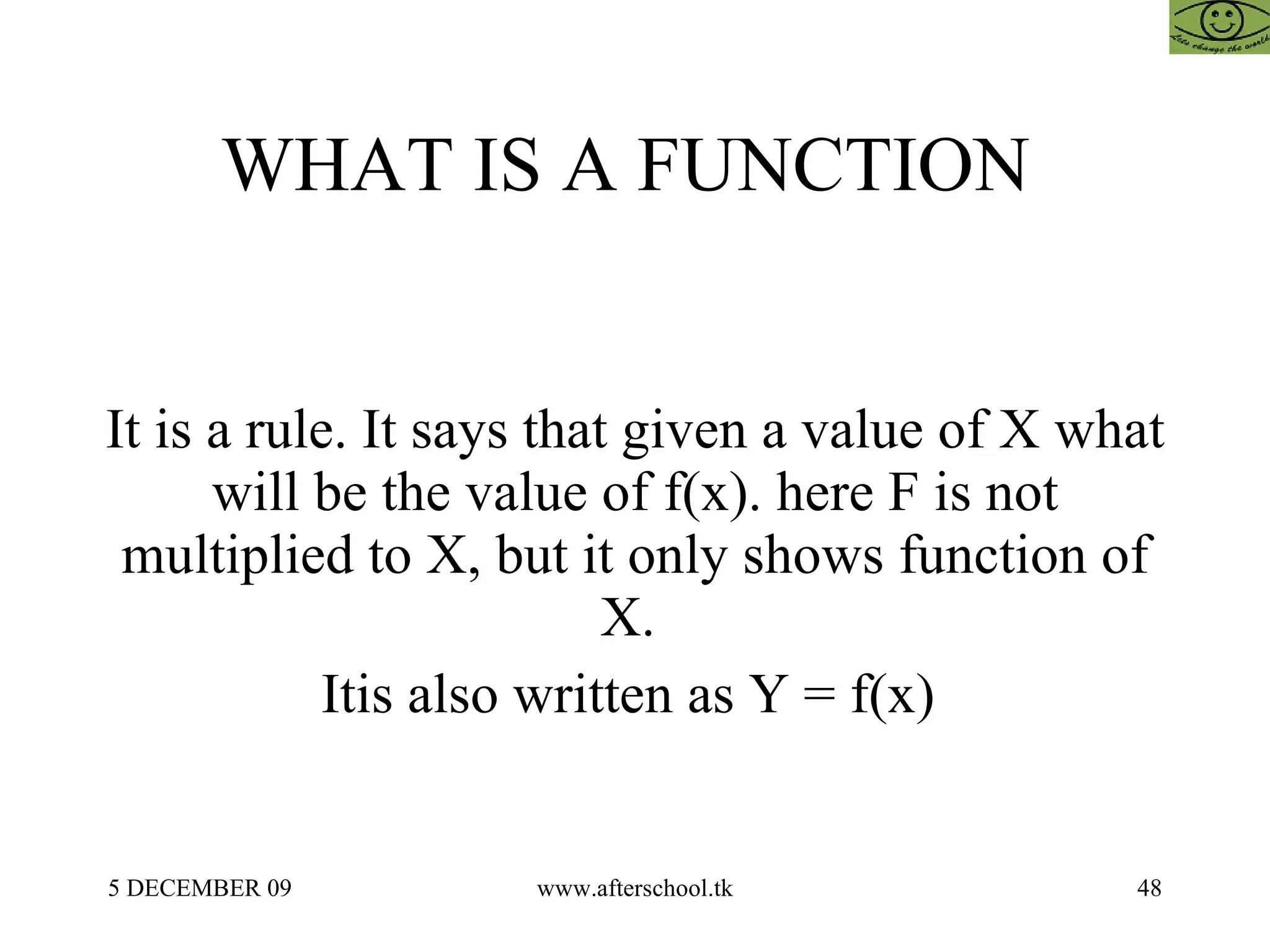 WHAT IS A FUNCTION  It is a rule. It says that given a value of X what will be the value of f(x). here F is not multiplied to X, but it only shows function of X.  Itis also written as Y = f(x)  