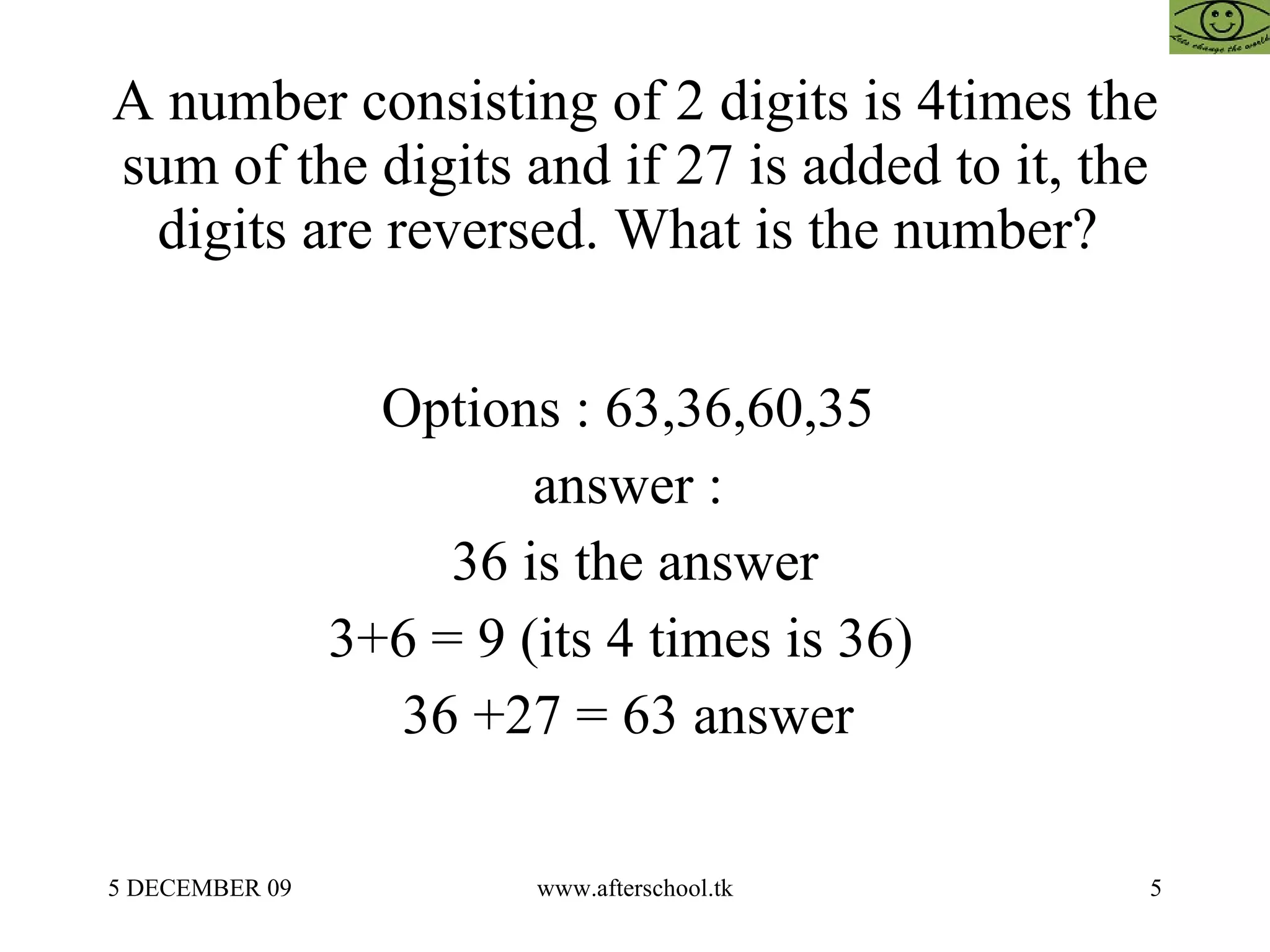 A number consisting of 2 digits is 4times the sum of the digits and if 27 is added to it, the digits are reversed. What is the number?  Options : 63,36,60,35  answer :  36 is the answer 3+6 = 9 (its 4 times is 36)  36 +27 = 63 answer  