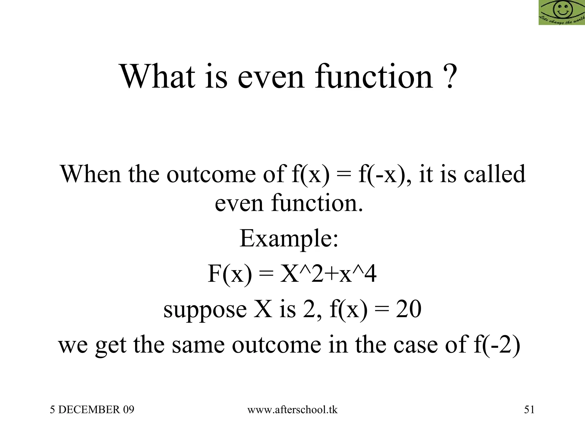 What is even function ?  When the outcome of f(x) = f(-x), it is called even function.  Example:  F(x) = X^2+x^4 suppose X is 2, f(x) = 20 we get the same outcome in the case of f(-2)  