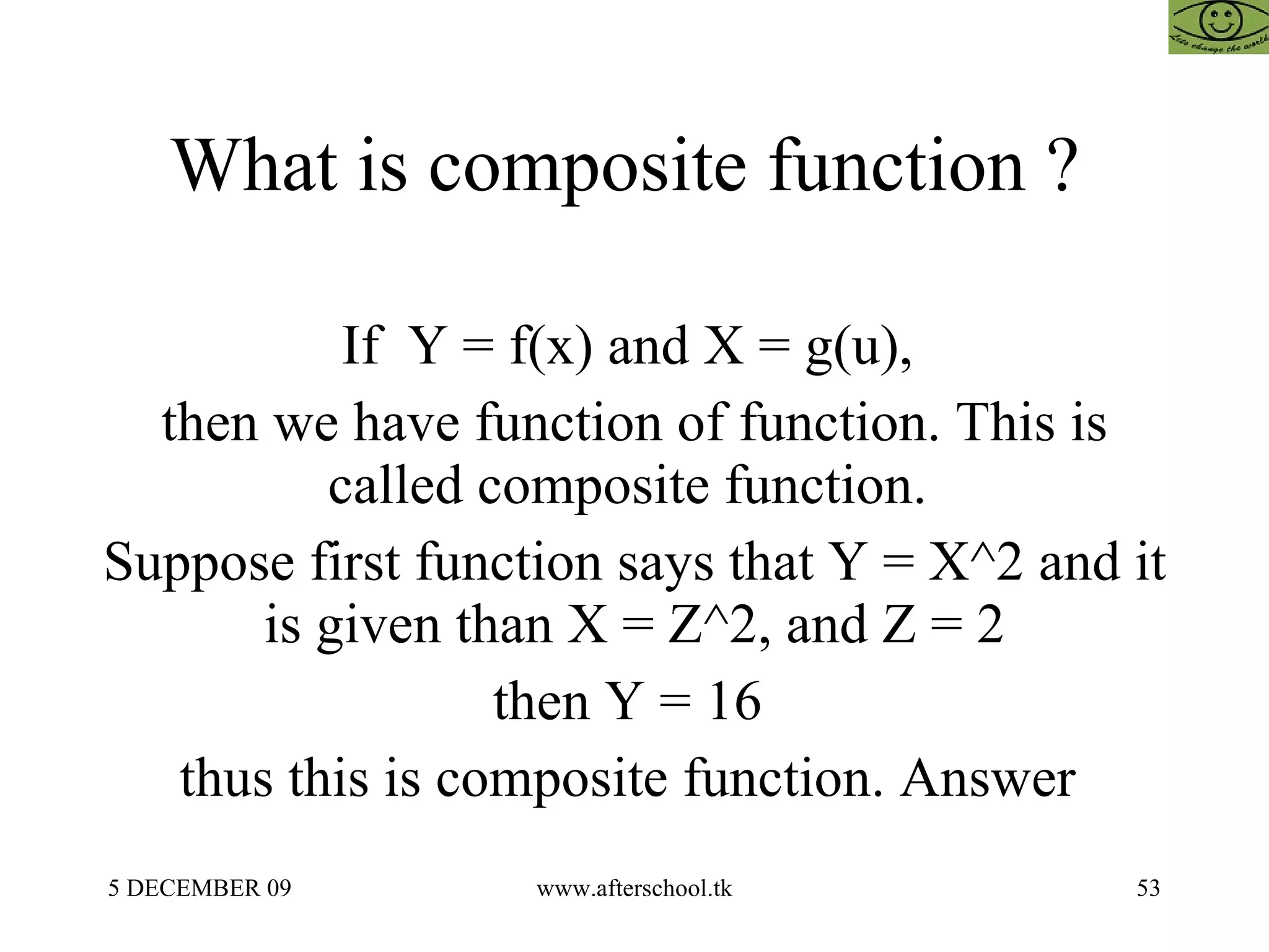What is composite function ?  If  Y = f(x) and X = g(u),  then we have function of function. This is called composite function.  Suppose first function says that Y = X^2 and it is given than X = Z^2, and Z = 2 then Y = 16  thus this is composite function. Answer  