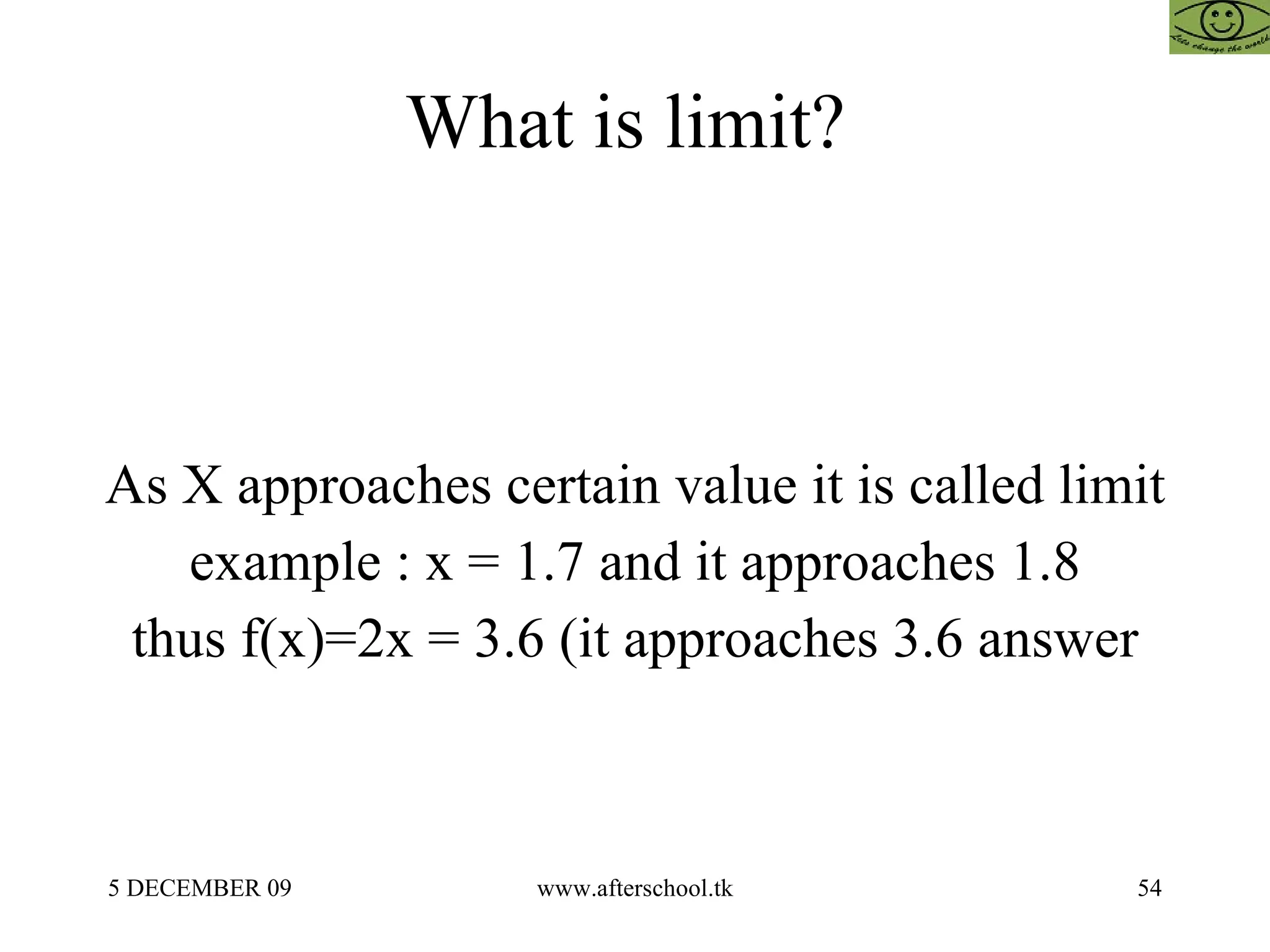 What is limit?  As X approaches certain value it is called limit example : x = 1.7 and it approaches 1.8 thus f(x)=2x = 3.6 (it approaches 3.6 answer 