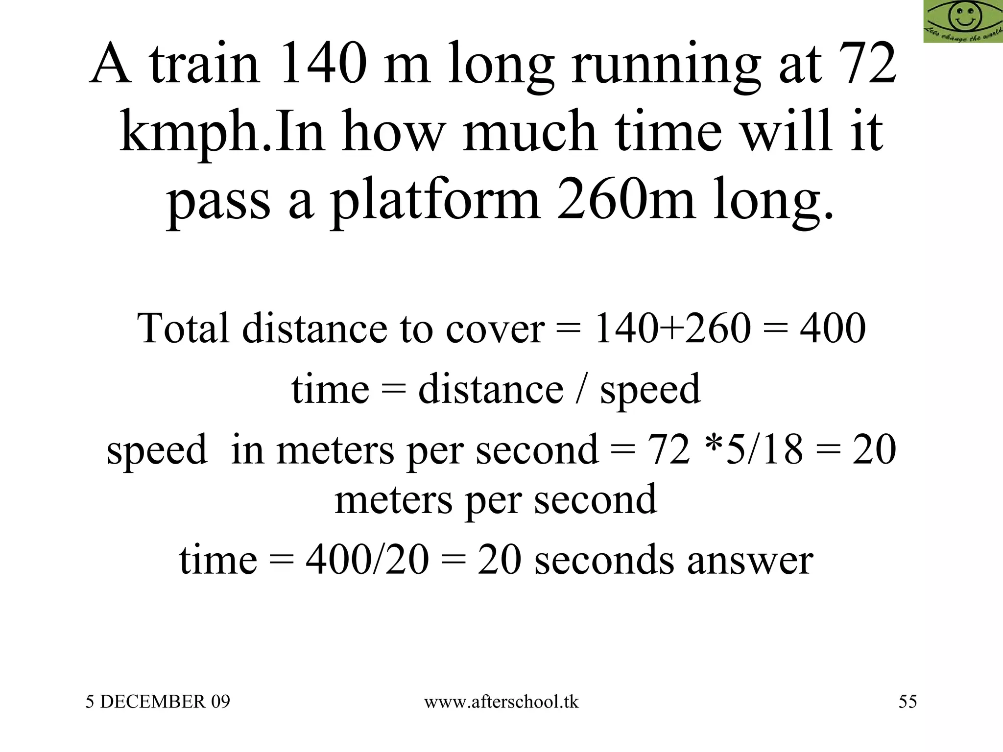 A train 140 m long running at 72  kmph.In how much time will it pass a platform 260m long. Total distance to cover = 140+260 = 400 time = distance / speed  speed  in meters per second = 72 *5/18 = 20 meters per second  time = 400/20 = 20 seconds answer  