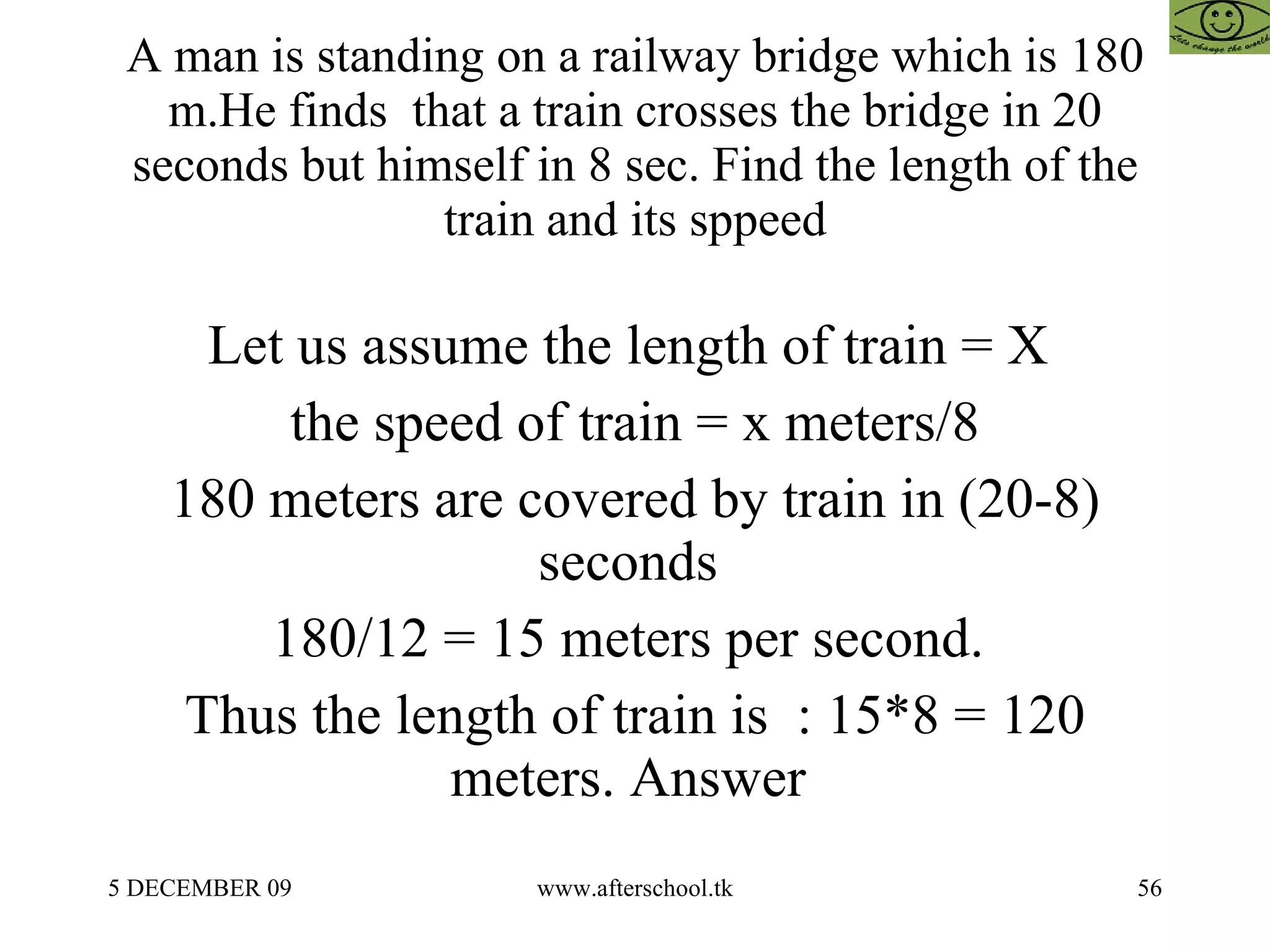 A man is standing on a railway bridge which is 180 m.He finds  that a train crosses the bridge in 20 seconds but himself in 8 sec. Find the length of the train and its sppeed Let us assume the length of train = X  the speed of train = x meters/8 180 meters are covered by train in (20-8) seconds  180/12 = 15 meters per second.  Thus the length of train is  : 15*8 = 120 meters. Answer  