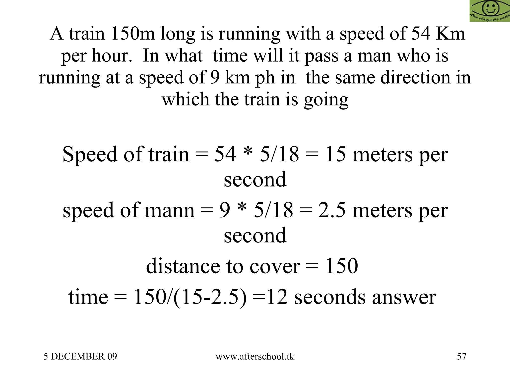 A train 150m long is running with a speed of 54 Km per hour.  In what  time will it pass a man who is running at a speed of 9 km ph in  the same direction in which the train is going Speed of train = 54 * 5/18 = 15 meters per second speed of mann = 9 * 5/18 = 2.5 meters per second distance to cover = 150  time = 150/(15-2.5) =12 seconds answer  