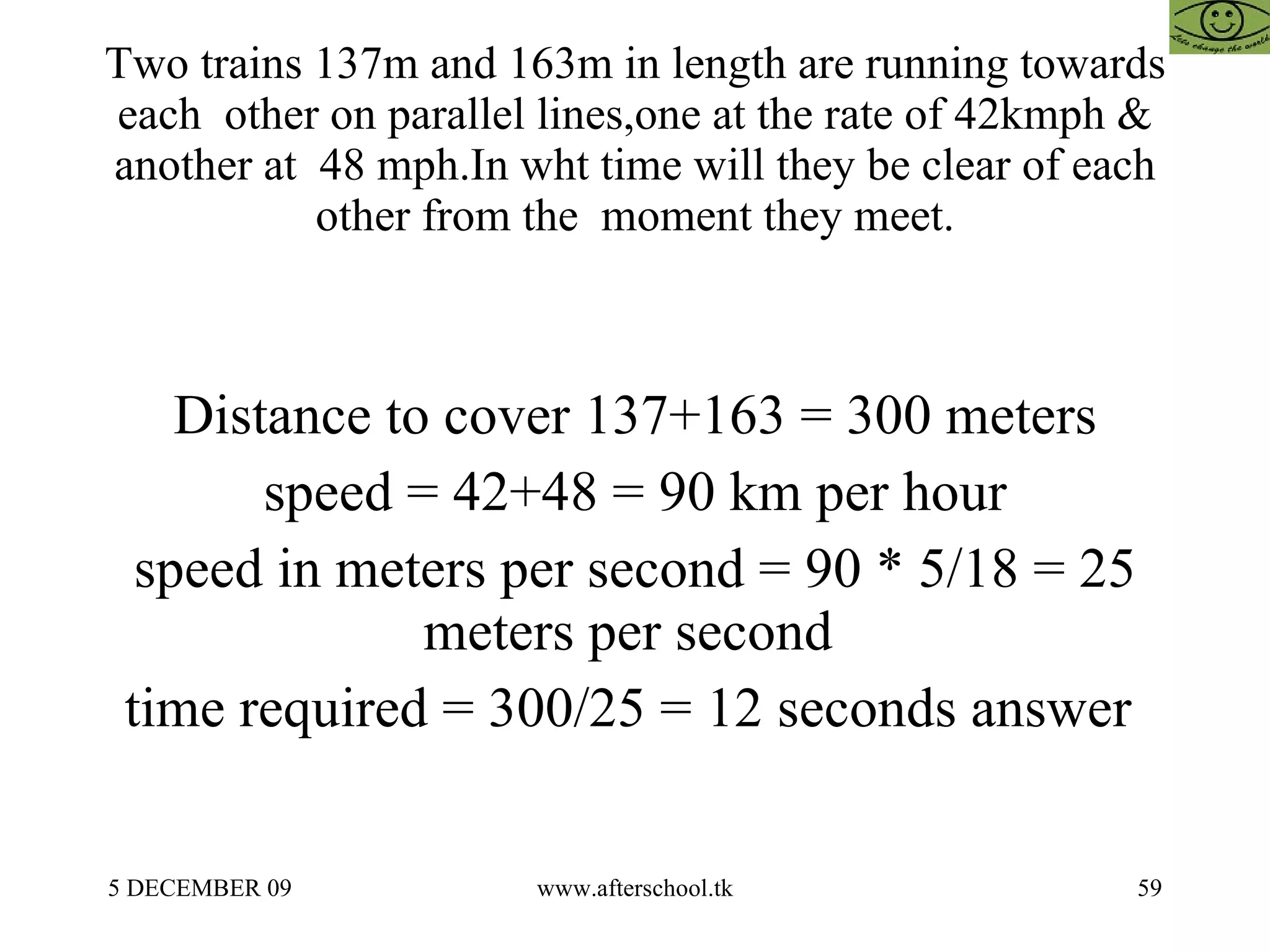 Two trains 137m and 163m in length are running towards each  other on parallel lines,one at the rate of 42kmph & another at  48 mph.In wht time will they be clear of each other from the  moment they meet. Distance to cover 137+163 = 300 meters speed = 42+48 = 90 km per hour speed in meters per second = 90 * 5/18 = 25 meters per second  time required = 300/25 = 12 seconds answer  