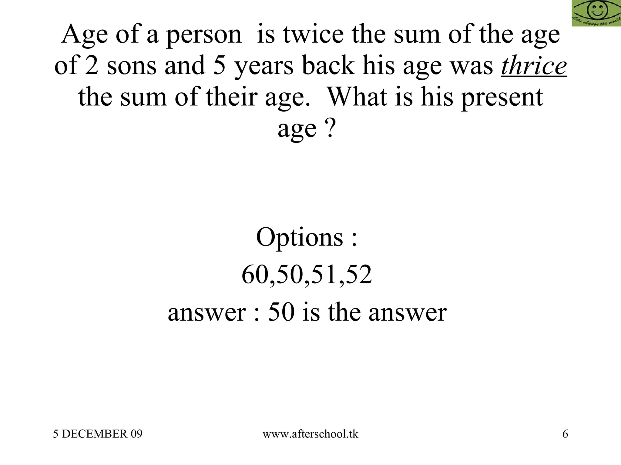 Age of a person  is twice the sum of the age of 2 sons and 5 years back his age was  thrice  the sum of their age.  What is his present age ?  Options :  60,50,51,52  answer : 50 is the answer  