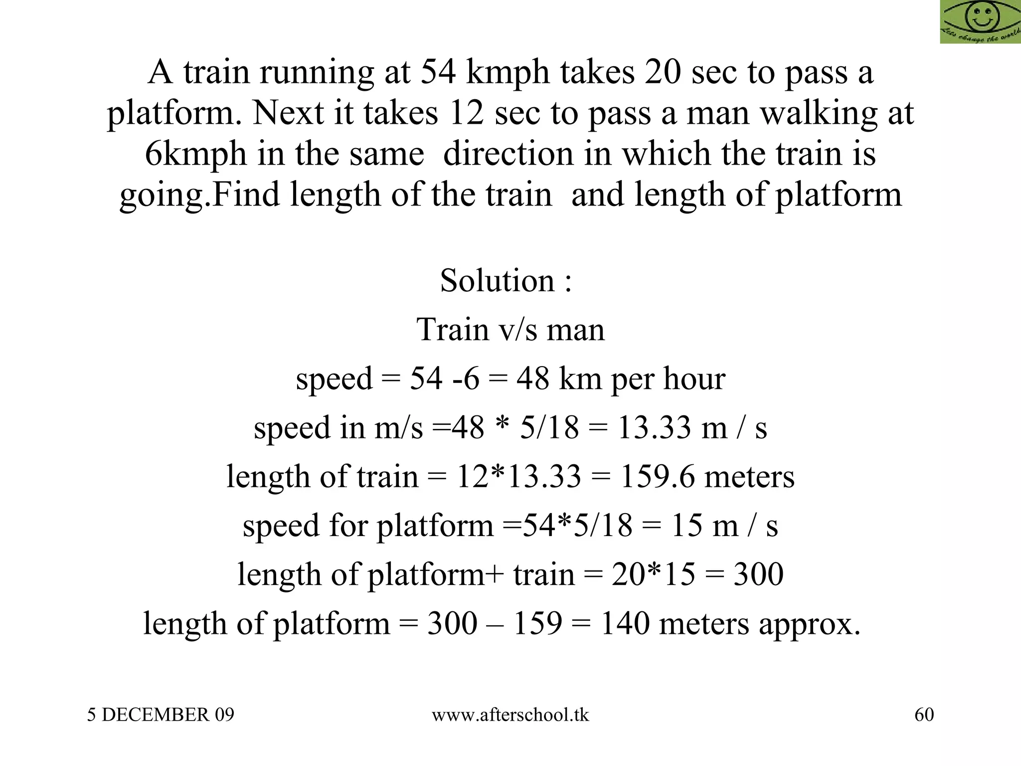 A train running at 54 kmph takes 20 sec to pass a platform. Next it takes 12 sec to pass a man walking at 6kmph in the same  direction in which the train is going.Find length of the train  and length of platform Solution :  Train v/s man speed = 54 -6 = 48 km per hour speed in m/s =48 * 5/18 = 13.33 m / s length of train = 12*13.33 = 159.6 meters speed for platform =54*5/18 = 15 m / s length of platform+ train = 20*15 = 300 length of platform = 300 – 159 = 140 meters approx.  