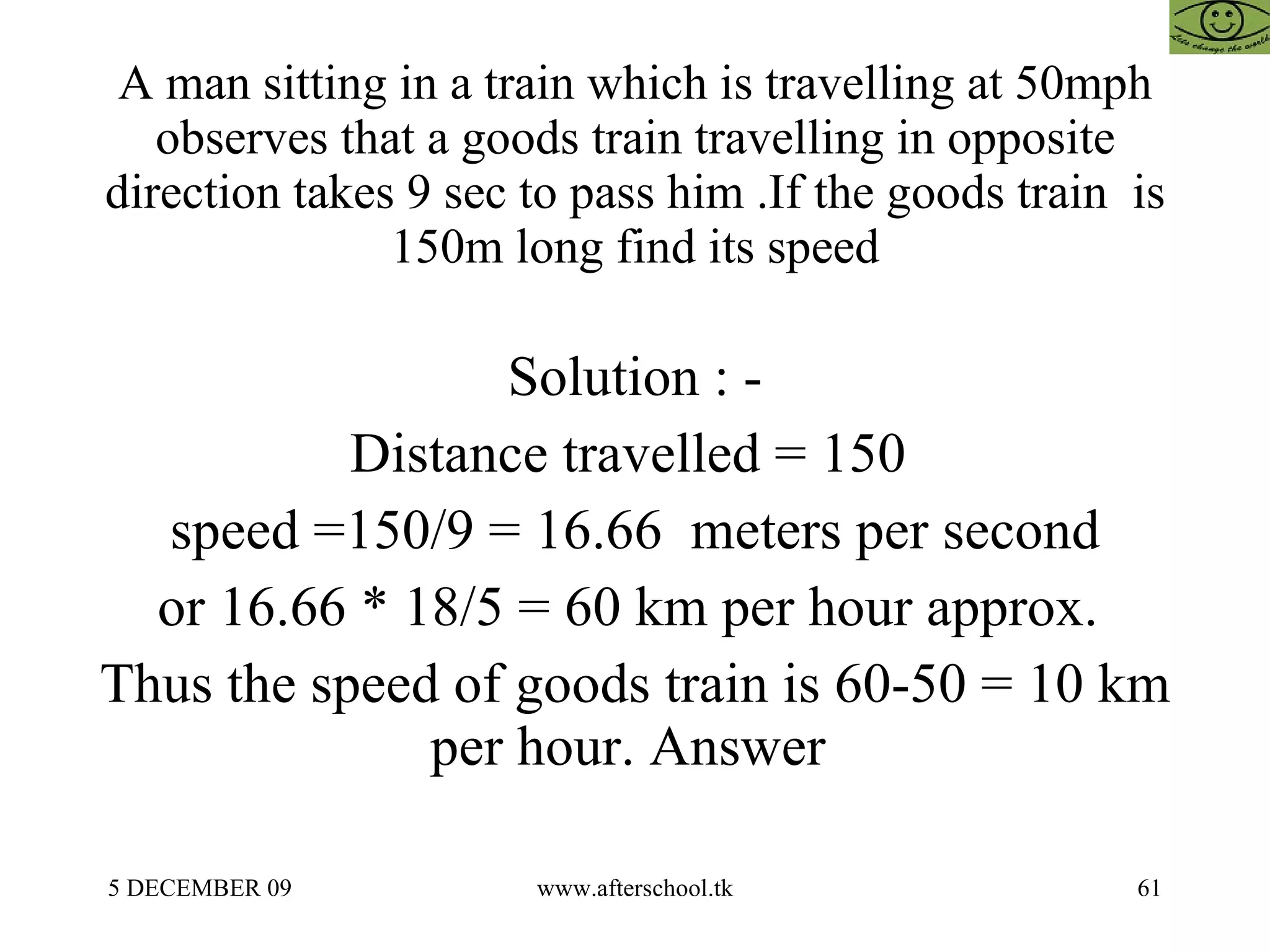 A man sitting in a train which is travelling at 50mph observes that a goods train travelling in opposite direction takes 9 sec to pass him .If the goods train  is 150m long find its speed Solution : - Distance travelled = 150  speed =150/9 = 16.66  meters per second or 16.66 * 18/5 = 60 km per hour approx.  Thus the speed of goods train is 60-50 = 10 km per hour. Answer  