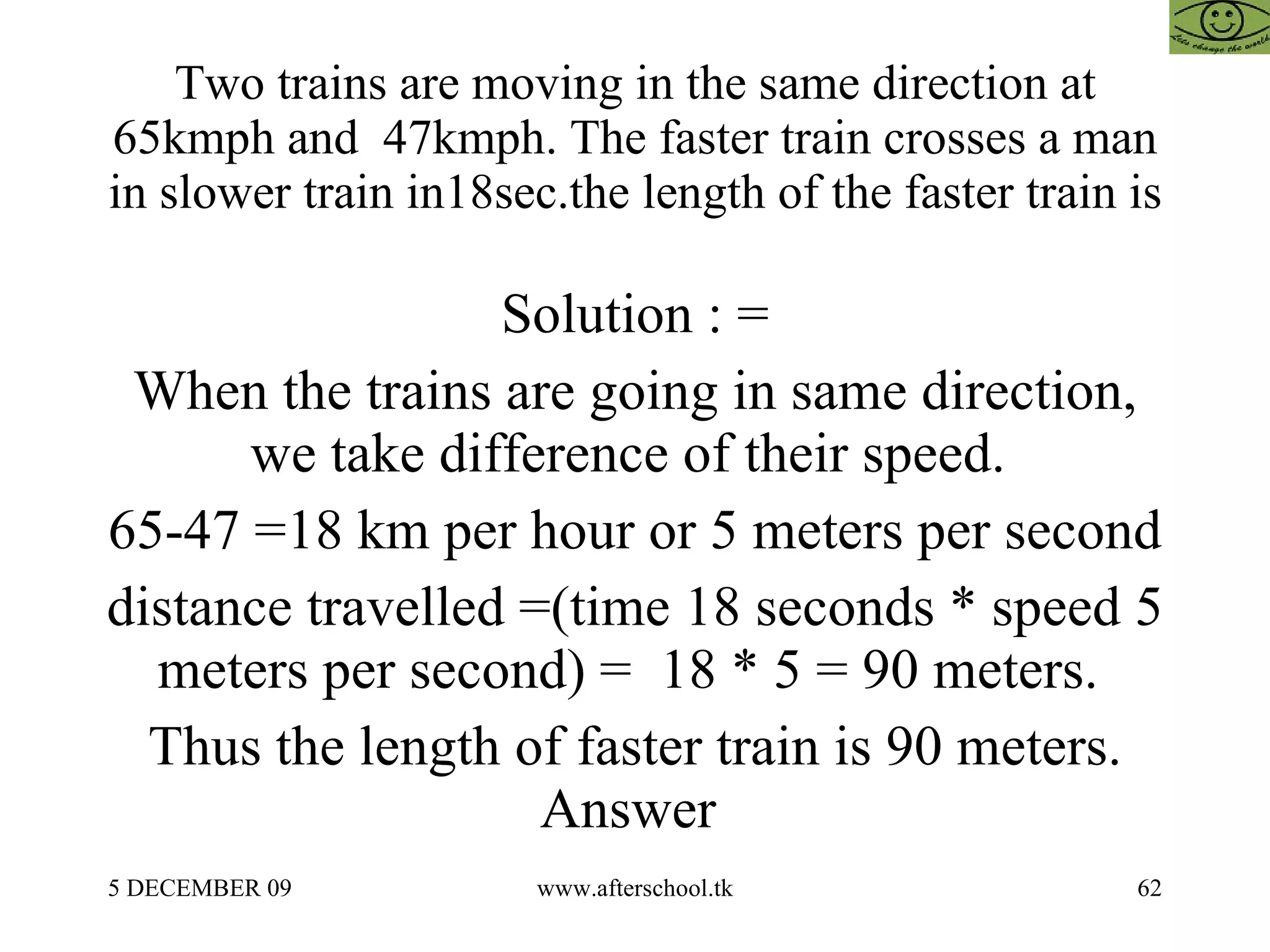 Two trains are moving in the same direction at 65kmph and  47kmph. The faster train crosses a man in slower train in18sec.the length of the faster train is Solution : = When the trains are going in same direction, we take difference of their speed.  65-47 =18 km per hour or 5 meters per second distance travelled =(time 18 seconds * speed 5 meters per second) =  18 * 5 = 90 meters.  Thus the length of faster train is 90 meters. Answer  