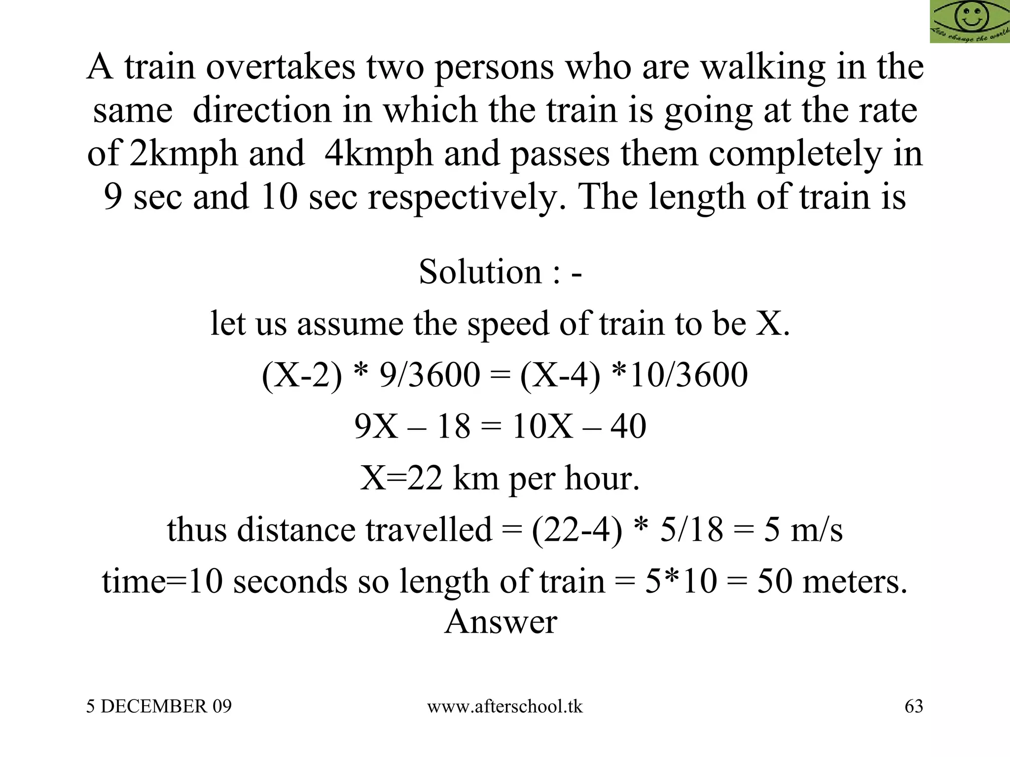 A train overtakes two persons who are walking in the same  direction in which the train is going at the rate of 2kmph and  4kmph and passes them completely in 9 sec and 10 sec respectively. The length of train is Solution : -  let us assume the speed of train to be X.  (X-2) * 9/3600 = (X-4) *10/3600 9X – 18 = 10X – 40  X=22 km per hour.  thus distance travelled = (22-4) * 5/18 = 5 m/s time=10 seconds so length of train = 5*10 = 50 meters. Answer  