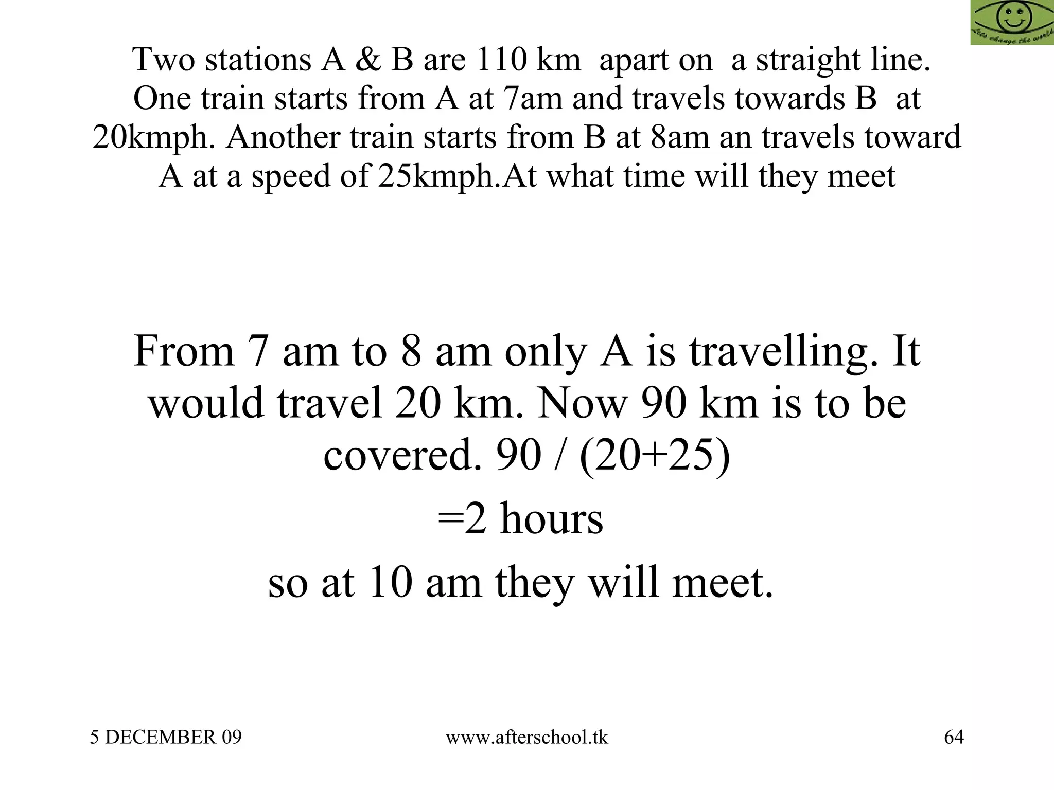 Two stations A & B are 110 km  apart on  a straight line. One train starts from A at 7am and travels towards B  at 20kmph. Another train starts from B at 8am an travels toward A at a speed of 25kmph.At what time will they meet From 7 am to 8 am only A is travelling. It would travel 20 km. Now 90 km is to be covered. 90 / (20+25) =2 hours  so at 10 am they will meet.  