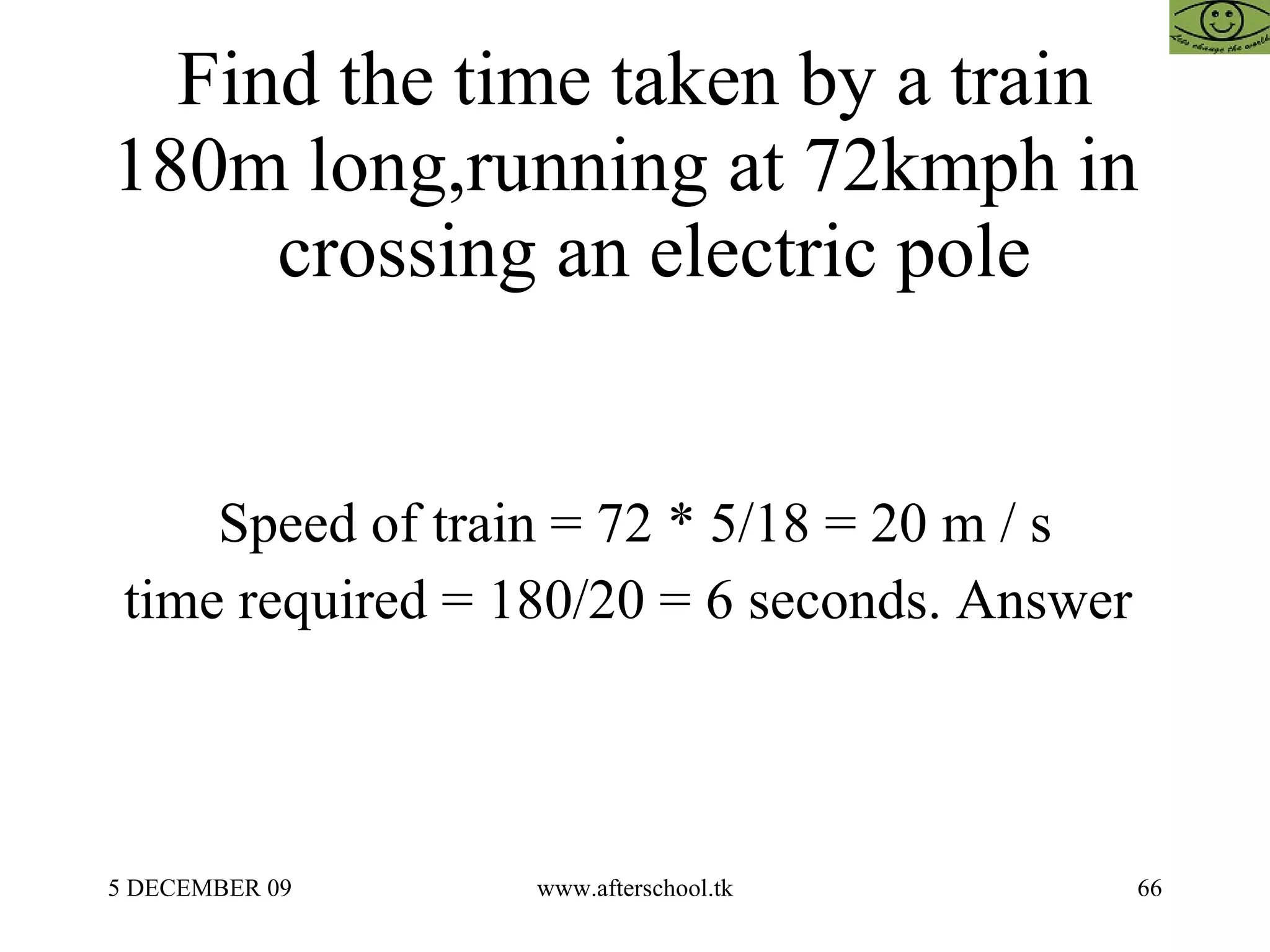 Find the time taken by a train 180m long,running at 72kmph in    crossing an electric pole Speed of train = 72 * 5/18 = 20 m / s time required = 180/20 = 6 seconds. Answer  