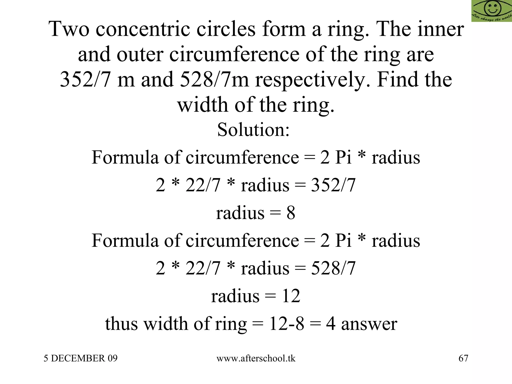 Two concentric circles form a ring. The inner and outer circumference of the ring are 352/7 m and 528/7m respectively. Find the width of the ring. Solution:  Formula of circumference = 2 Pi * radius 2 * 22/7 * radius = 352/7 radius = 8 Formula of circumference = 2 Pi * radius 2 * 22/7 * radius = 528/7 radius = 12 thus width of ring = 12-8 = 4 answer  