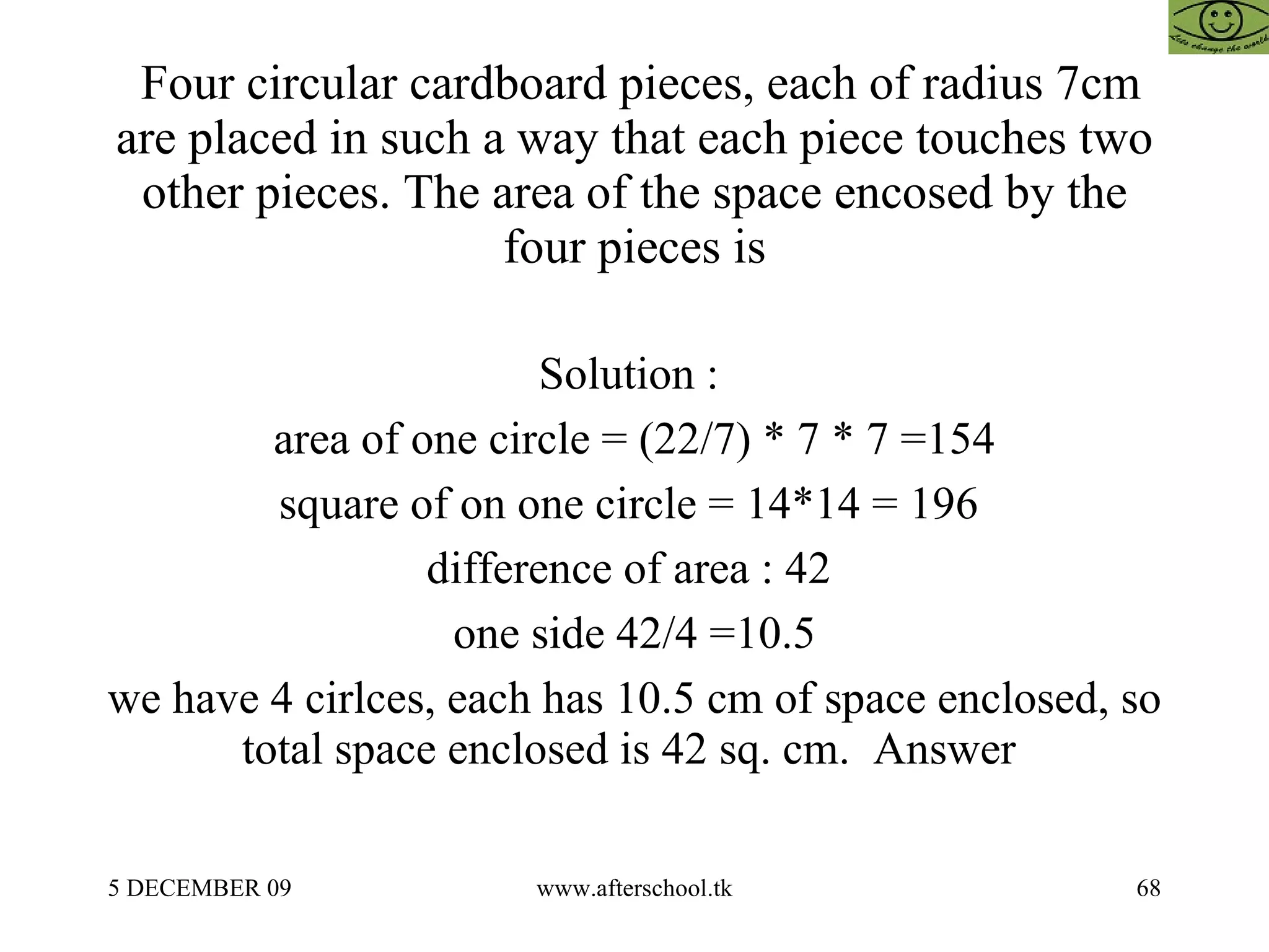 Four circular cardboard pieces, each of radius 7cm are placed in such a way that each piece touches two other pieces. The area of the space encosed by the four pieces is Solution :  area of one circle = (22/7) * 7 * 7 =154 square of on one circle = 14*14 = 196  difference of area : 42  one side 42/4 =10.5 we have 4 cirlces, each has 10.5 cm of space enclosed, so total space enclosed is 42 sq. cm.  Answer  