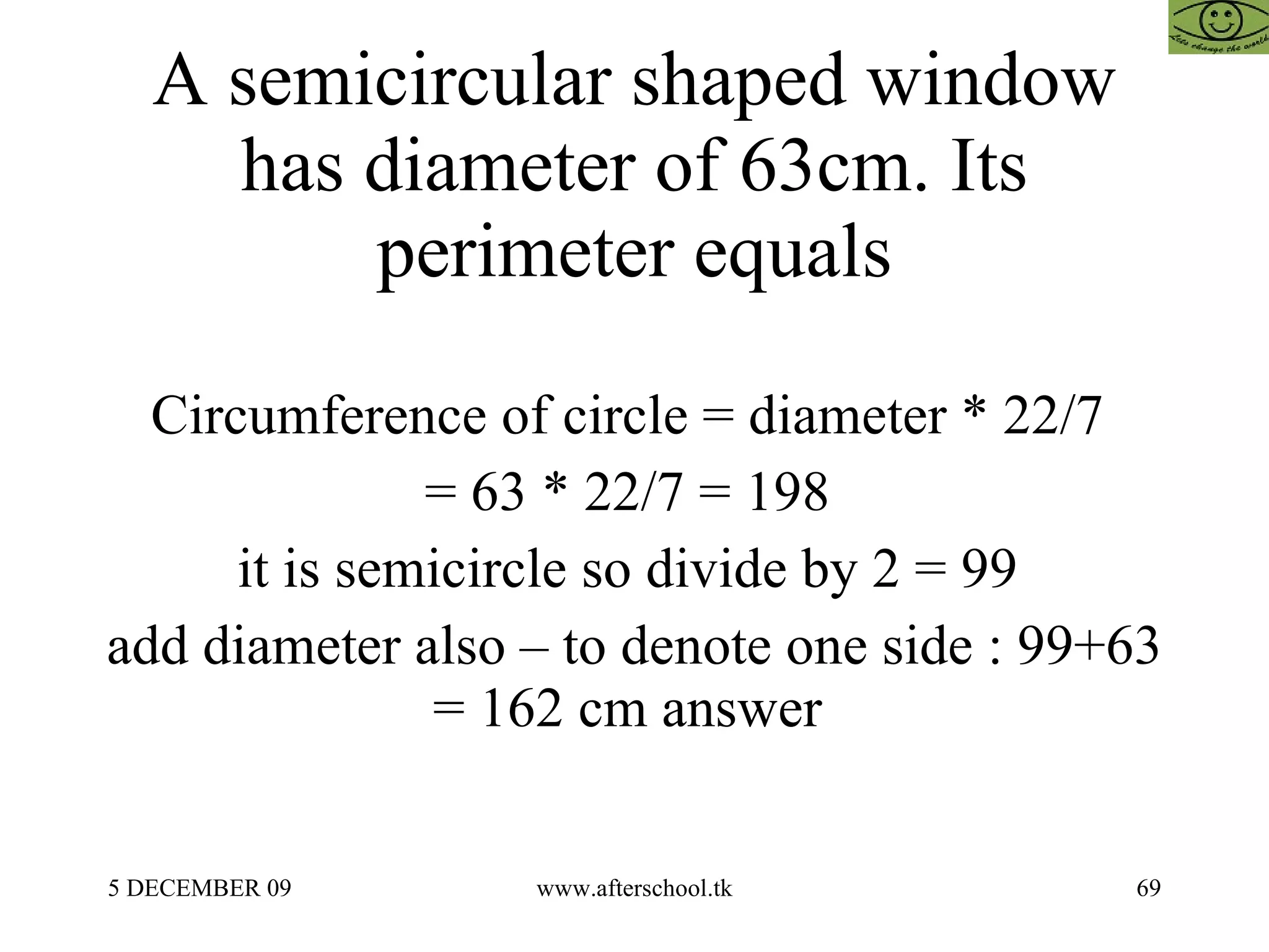 A semicircular shaped window has diameter of 63cm. Its perimeter equals Circumference of circle = diameter * 22/7  = 63 * 22/7 = 198  it is semicircle so divide by 2 = 99  add diameter also – to denote one side : 99+63 = 162 cm answer  