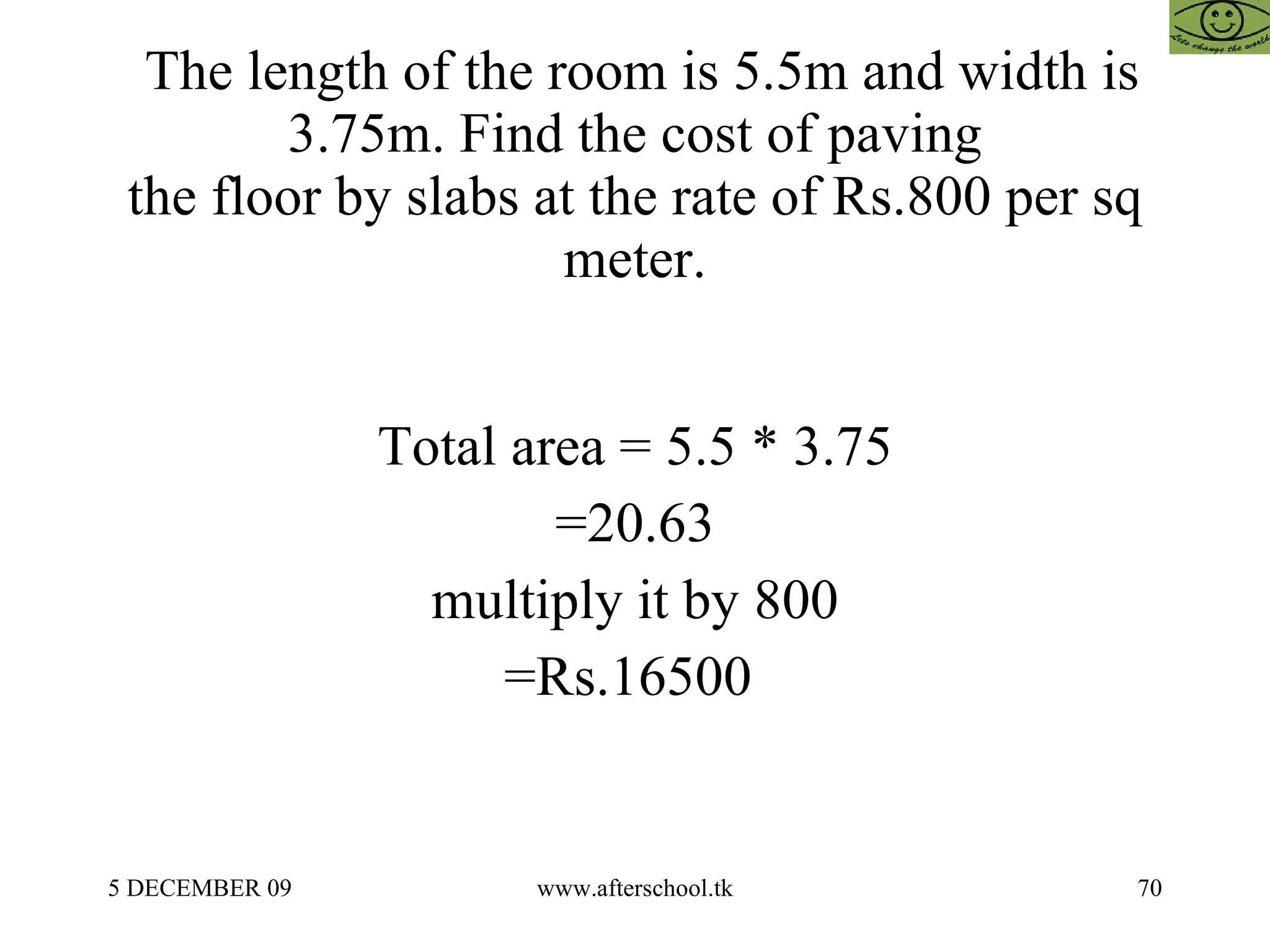 The length of the room is 5.5m and width is 3.75m. Find the cost of paving the floor by slabs at the rate of Rs.800 per sq meter. Total area = 5.5 * 3.75 =20.63 multiply it by 800 =Rs.16500  