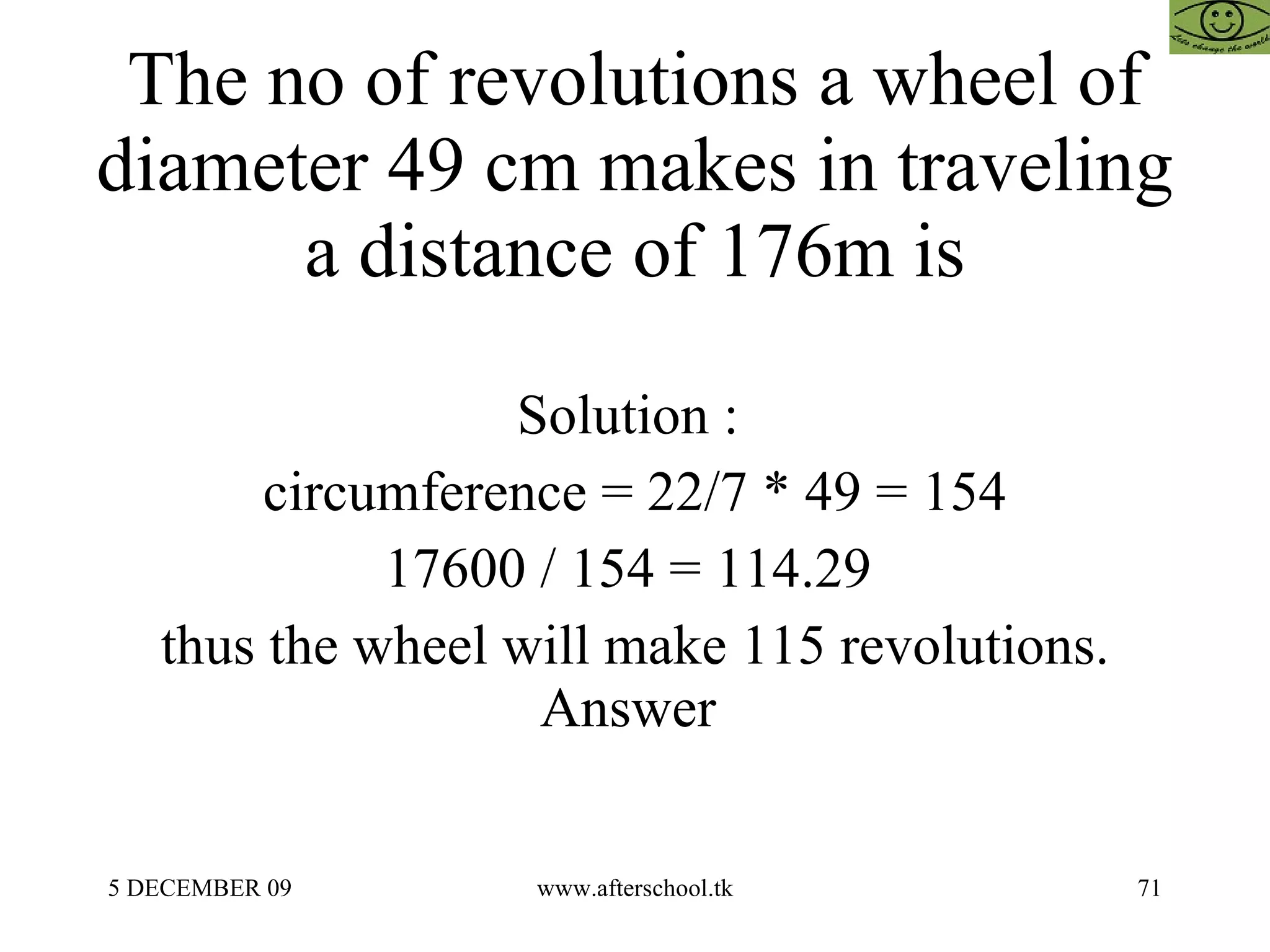 The no of revolutions a wheel of diameter 49 cm makes in traveling a distance of 176m is Solution :  circumference = 22/7 * 49 = 154 17600 / 154 = 114.29  thus the wheel will make 115 revolutions. Answer  