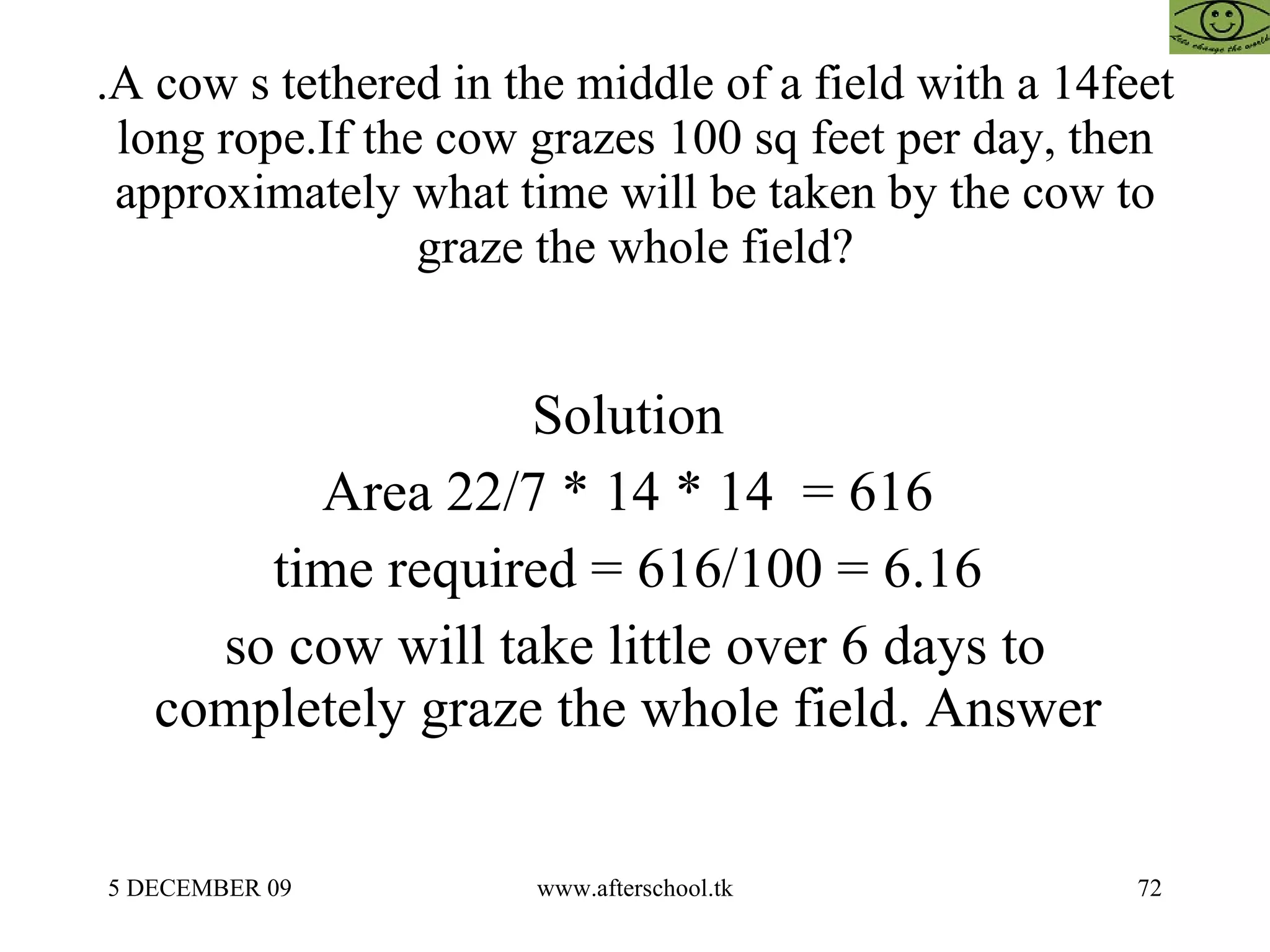 .A cow s tethered in the middle of a field with a 14feet long rope.If the cow grazes 100 sq feet per day, then approximately what time will be taken by the cow to graze the whole field? Solution  Area 22/7 * 14 * 14  = 616  time required = 616/100 = 6.16  so cow will take little over 6 days to completely graze the whole field. Answer  