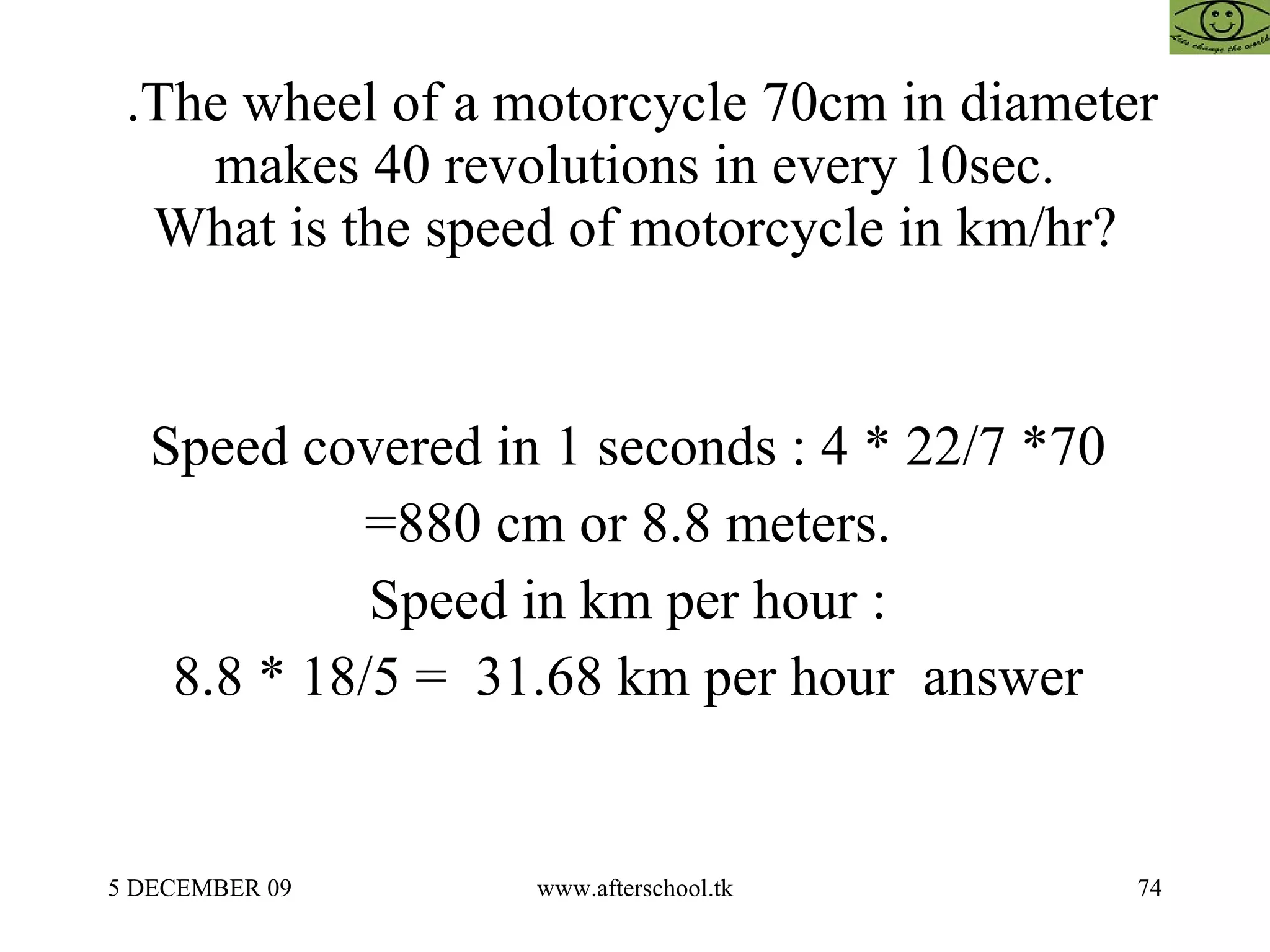.The wheel of a motorcycle 70cm in diameter makes 40 revolutions in every 10sec. What is the speed of motorcycle in km/hr? Speed covered in 1 seconds : 4 * 22/7 *70  =880 cm or 8.8 meters.  Speed in km per hour :  8.8 * 18/5 =  31.68 km per hour  answer  
