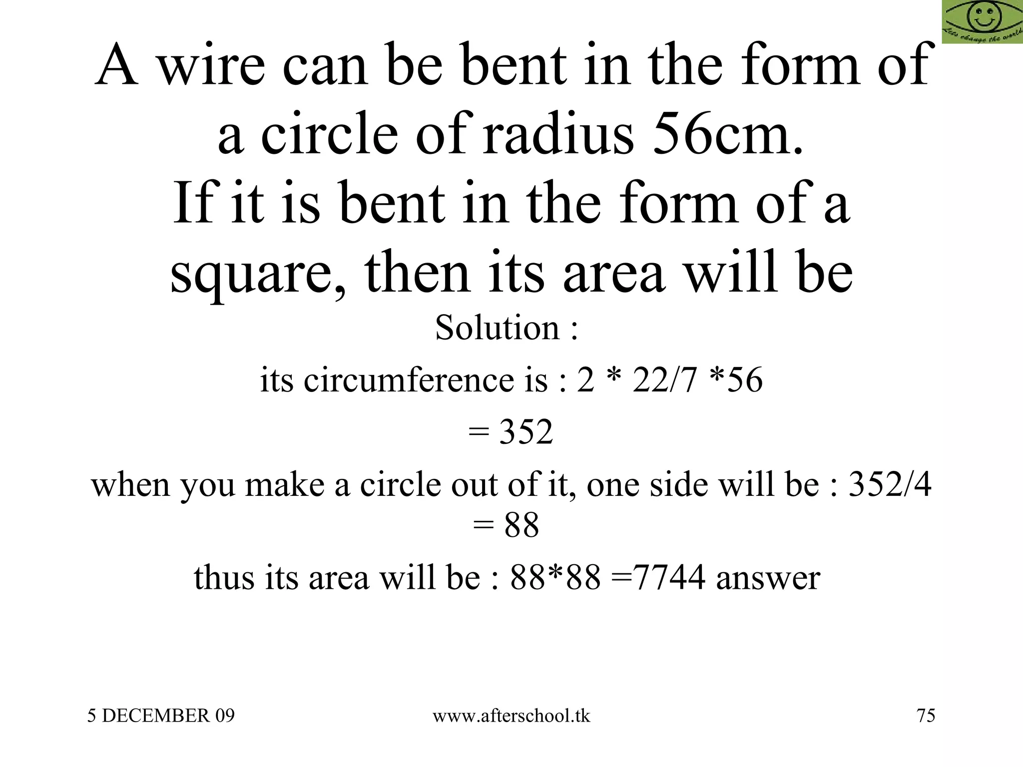 A wire can be bent in the form of a circle of radius 56cm. If it is bent in the form of a square, then its area will be Solution :  its circumference is : 2 * 22/7 *56 = 352 when you make a circle out of it, one side will be : 352/4 = 88  thus its area will be : 88*88 =7744 answer  