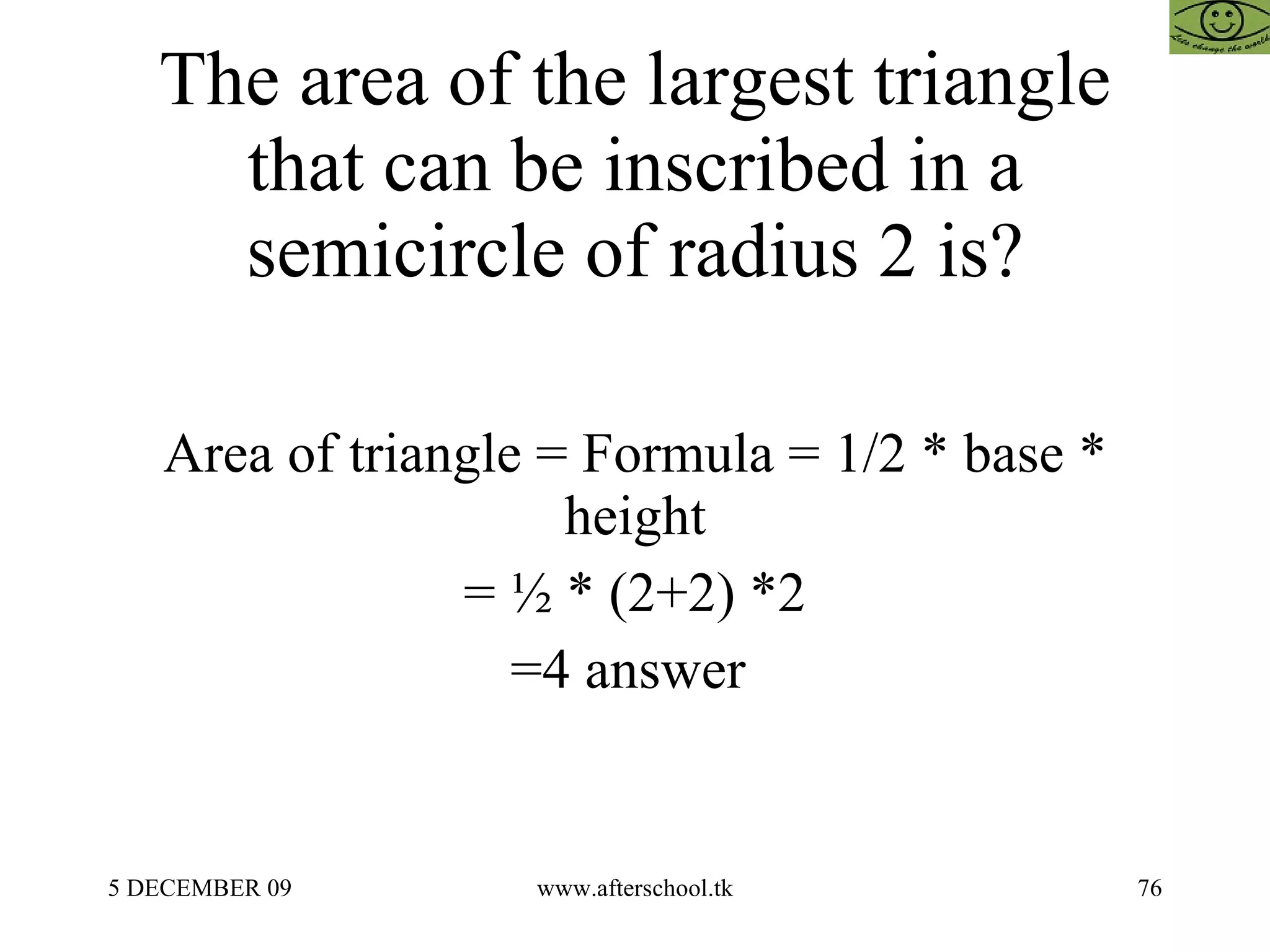 The area of the largest triangle that can be inscribed in a semicircle of radius 2 is? Area of triangle = Formula = 1/2 * base * height = ½ * (2+2) *2 =4 answer  