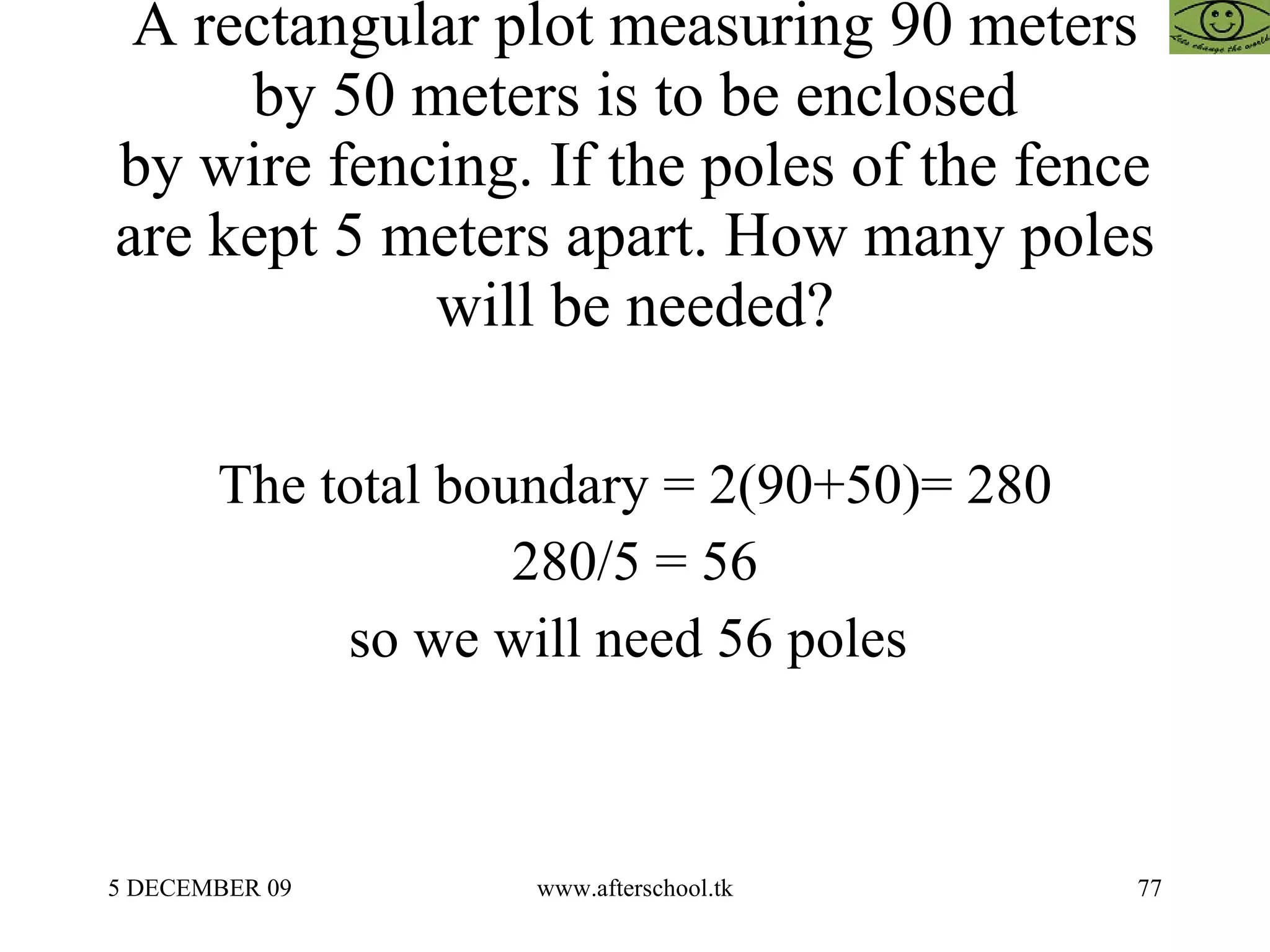 A rectangular plot measuring 90 meters by 50 meters is to be enclosed by wire fencing. If the poles of the fence are kept 5 meters apart. How many poles will be needed? The total boundary = 2(90+50)= 280 280/5 = 56 so we will need 56 poles  