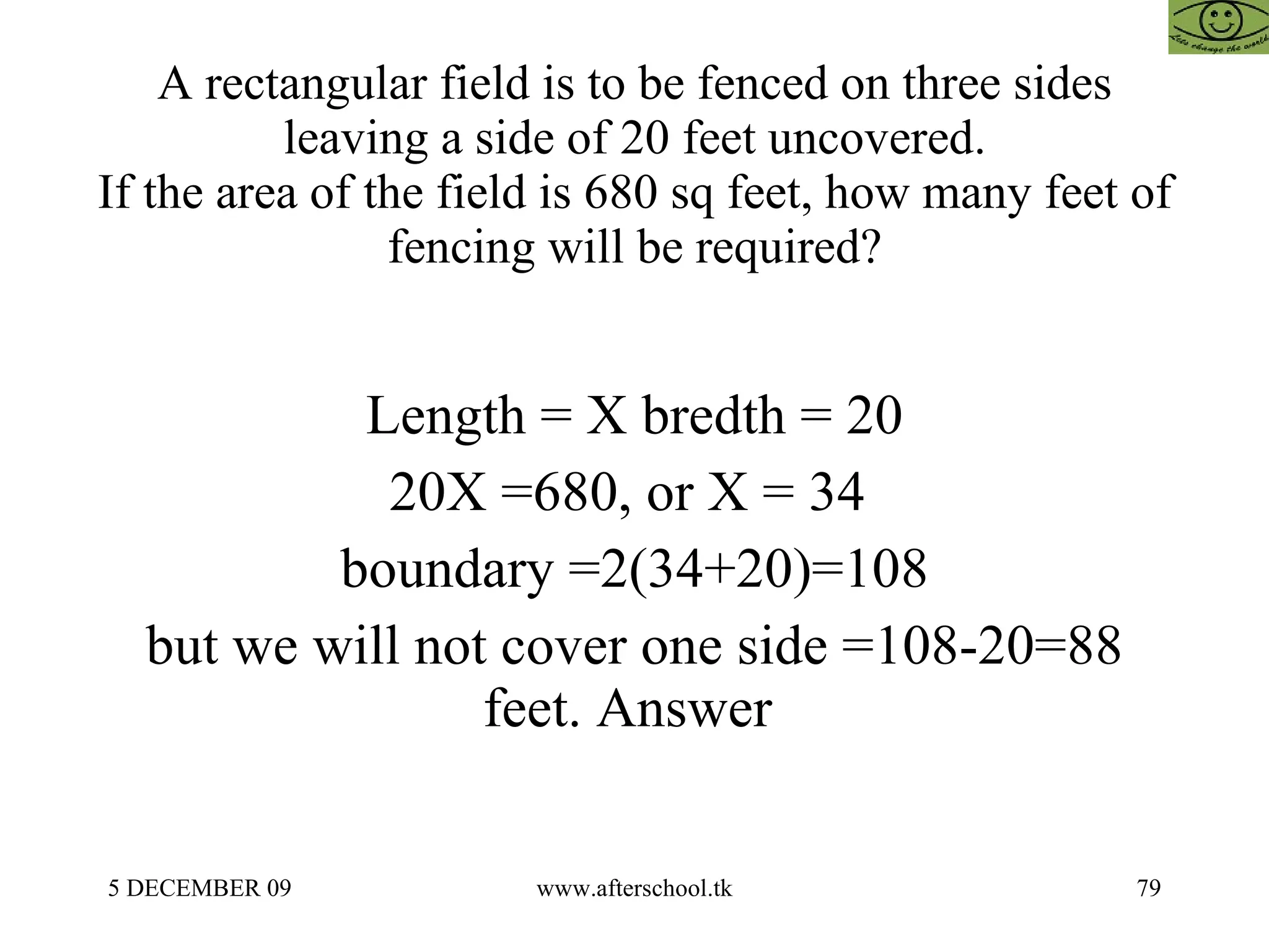 A rectangular field is to be fenced on three sides leaving a side of 20 feet uncovered. If the area of the field is 680 sq feet, how many feet of fencing will be required? Length = X bredth = 20 20X =680, or X = 34  boundary =2(34+20)=108 but we will not cover one side =108-20=88 feet. Answer  
