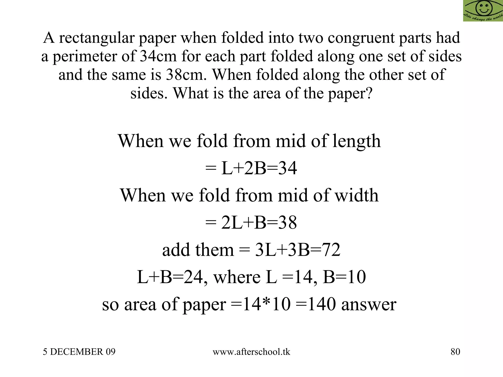 A rectangular paper when folded into two congruent parts had a perimeter of 34cm for each part folded along one set of sides and the same is 38cm. When folded along the other set of sides. What is the area of the paper? When we fold from mid of length  = L+2B=34 When we fold from mid of width  = 2L+B=38 add them = 3L+3B=72 L+B=24, where L =14, B=10 so area of paper =14*10 =140 answer  