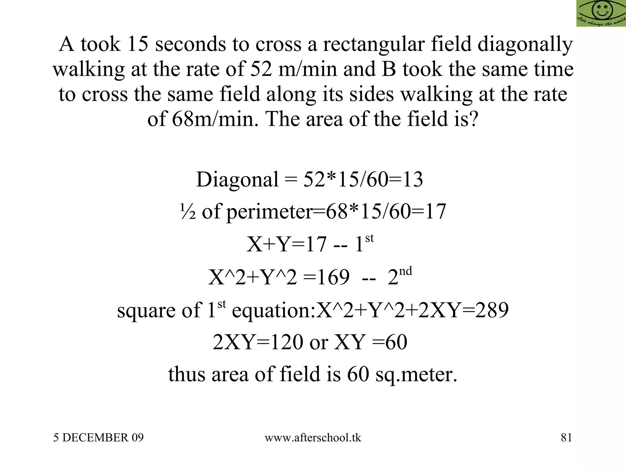 A took 15 seconds to cross a rectangular field diagonally walking at the rate of 52 m/min and B took the same time to cross the same field along its sides walking at the rate of 68m/min. The area of the field is? Diagonal = 52*15/60=13  ½ of perimeter=68*15/60=17 X+Y=17 -- 1 st   X^2+Y^2 =169  --  2 nd   square of 1 st  equation:X^2+Y^2+2XY=289 2XY=120 or XY =60  thus area of field is 60 sq.meter. 