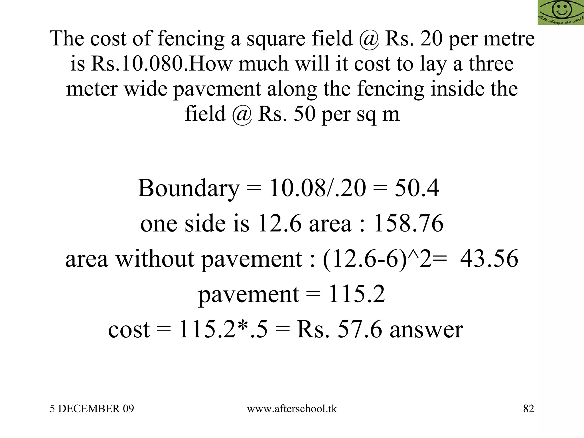 The cost of fencing a square field @ Rs. 20 per metre is Rs.10.080.How much will it cost to lay a three meter wide pavement along the fencing inside the field @ Rs. 50 per sq m Boundary = 10.08/.20 = 50.4  one side is 12.6 area : 158.76 area without pavement : (12.6-6)^2=  43.56 pavement = 115.2 cost = 115.2*.5 = Rs. 57.6 answer  