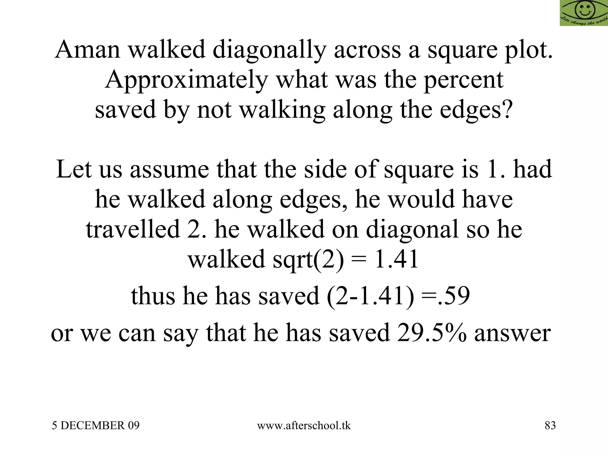Aman walked diagonally across a square plot. Approximately what was the percent saved by not walking along the edges? Let us assume that the side of square is 1. had he walked along edges, he would have travelled 2. he walked on diagonal so he walked sqrt(2) = 1.41 thus he has saved (2-1.41) =.59  or we can say that he has saved 29.5% answer  