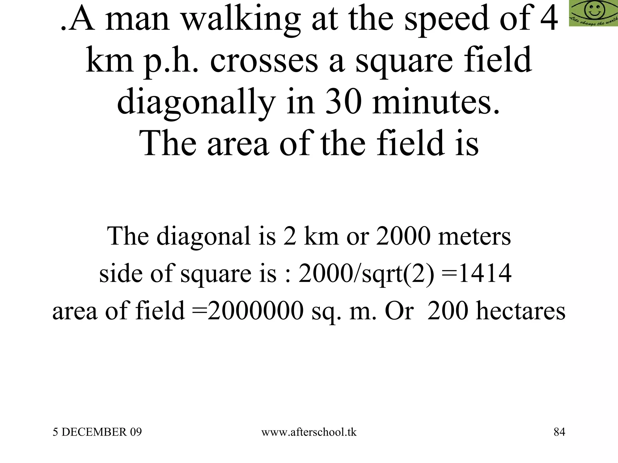 .A man walking at the speed of 4 km p.h. crosses a square field diagonally in 30 minutes. The area of the field is The diagonal is 2 km or 2000 meters side of square is : 2000/sqrt(2) =1414  area of field =2000000 sq. m. Or  200 hectares 