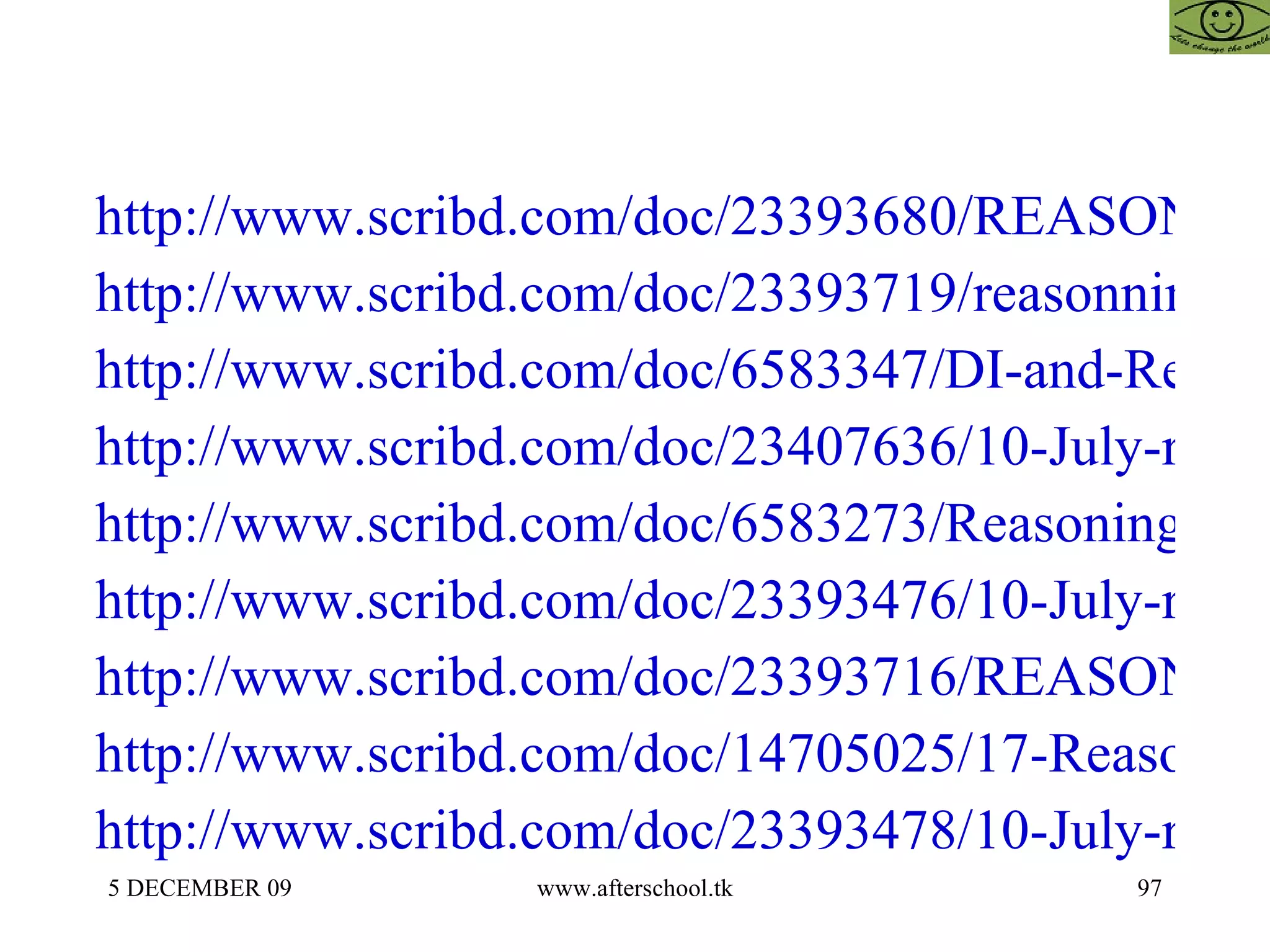 http://www.scribd.com/doc/23393680/REASONING-AFTERSCHOOOL http://www.scribd.com/doc/23393719/reasonning-44 http://www.scribd.com/doc/6583347/DI-and-Reasoning http://www.scribd.com/doc/23407636/10-July-reasoning http://www.scribd.com/doc/6583273/Reasoning-Quiz http://www.scribd.com/doc/23393476/10-July-reasoning http://www.scribd.com/doc/23393716/REASONING-QUIZ http://www.scribd.com/doc/14705025/17-Reasoning-II http://www.scribd.com/doc/23393478/10-July-reasoning-II 