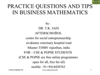 PRACTICE QUESTIONS AND TIPS IN BUSINESS MATHEMATICS by :  DR. T.K. JAIN AFTERSCHO ☺ OL  centre for social entrepreneurship  sivakamu veterinary hospital road bikaner 334001 rajasthan, india FOR – CSE & PGPSE STUDENTS  (CSE & PGPSE are free online programmes  open for all, free for all)  mobile : 91+9414430763  