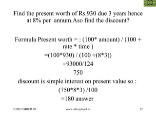 Find the present worth of Rs.930 due 3 years hence at 8% per  annum.Aso find the discount? Formula Present worth = : (100* amount) / (100 + rate * time ) =(100*930) / (100 +(8*3)) =93000/124 750 discount is simple interest on present value so :  (750*8*3) /100 =180 answer  