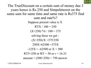 The TrueDiscount on a certain sum of money due 3 years hence is Rs.250 and SimpeInterest on the same sum for same time and same rate is Rs375 find sum and rate%? Suppose present value is X  RTX / 100 = 250 (X+250) *rt / 100 = 375 solving these we get :  (X+250)/X =375/250  250X+62500 =375X -125X = -62500 or X = 500  RT5=250 or RT = 50 or r = 16.33  amount = (500+250) = 750 answer  