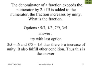The denominator of a fraction exceeds the numerator by 2. if 5 is added to the numerator, the fraction increases by unity. What is the fraction.  Options : 5/7, 1/3, 7/9, 3/5  answer :  try with last option 3/5 = .6 and 8/5 = 1.6 thus there is a increase of unity. It also fulfill other condition. Thus this is the answer  